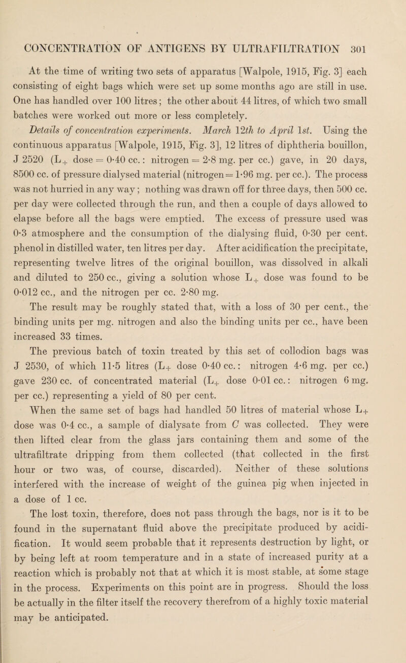 At the time of writing two sets of apparatus [Walpole, 1915, Fig. 3] each consisting of eight bags which were set up some months ago are still in use. One has handled over 100 litres; the other about 44 litres, of which two small batches were worked out more or less completely. Details of concentration experiments. March 12th to April 1st. Using the continuous apparatus [Walpole, 1915, Fig. 3], 12 litres of diphtheria bouillon, J 2520 (L+ dose = 0*40 cc.: nitrogen = 2-8 mg. per cc.) gave, in 20 days, 8500 cc. of pressure dialysed material (nitrogen — 1*96 mg. per cc.). The process was not hurried in any way; nothing was drawn off for three days, then 500 cc. per day were collected through the run, and then a couple of days allowed to elapse before all the bags were emptied. The excess of pressure used was 0-3 atmosphere and the consumption of the dialysing fluid, 0-30 per cent, phenol in distilled water, ten litres per day. After acidification the precipitate, representing twelve litres of the original bouillon, was dissolved in alkali and diluted to 250 cc., giving a solution whose L+ dose was found to be 0-012 cc., and the nitrogen per cc. 2-80 mg. The result may be roughly stated that, with a loss of 30 per cent., the binding units per mg. nitrogen and also the binding units per cc., have been increased 33 times. The previous batch of toxin treated by this set of collodion bags was J 2530, of which 11-5 litres (L+ dose 0-40 cc.: nitrogen 4-6 mg. per cc.) gave 230 cc. of concentrated material (L+ dose 0-01 cc.: nitrogen 6 mg. per cc.) representing a yield of 80 per cent. When the same set of bags had handled 50 litres of material whose L+ dose was 0-4 cc., a sample of dialysate from C was collected. They were then lifted clear from the glass jars containing them and some of the ultrafiltrate dripping from them collected (that collected in the first hour or two was, of course, discarded). Neither of these solutions interfered with the increase of weight of the guinea pig when injected in a dose of 1 cc. The lost toxin, therefore, does not pass through the bags, nor is it to be found in the supernatant fluid above the precipitate produced by acidi¬ fication. It would seem probable that it represents destruction by light, or by being left at room temperature and in a state of increased purity at a reaction which is probably not that at which it is most stable, at s’ome stage in the process. Experiments on this point are in progress. Should the loss be actually in the filter itself the recovery therefrom of a highly toxic material may be anticipated.