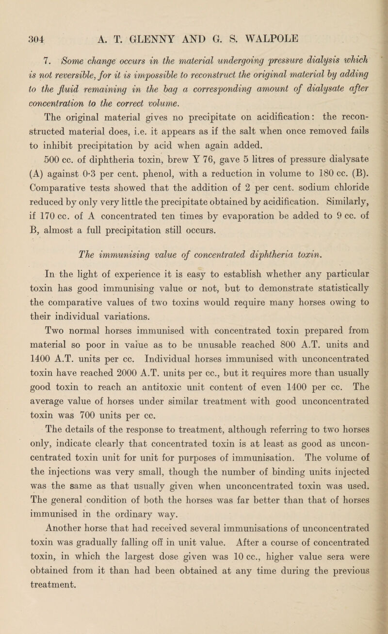 7. Some change occurs in the material undergoing pressure dialysis which is not reversible, for it is impossible to reconstruct the original material by adding to the fluid remaining in the bag a corresponding amount of dialysate after concentration to the correct volume. The original material gives no precipitate on acidification: the recon¬ structed material does, i.e. it appears as if the salt when once removed fails to inhibit precipitation by acid when again added. 500 cc. of diphtheria toxin, brew Y 76, gave 5 litres of pressure dialysate (A) against 0*3 per cent, phenol, with a reduction in volume to 180 cc. (B). Comparative tests showed that the addition of 2 per cent, sodium chloride reduced by only very little the precipitate obtained by acidification. Similarly, if 170 cc. of A concentrated ten times by evaporation be added to 9 cc. of B, almost a full precipitation still occurs. The immunising value of concentrated diphtheria toxin. In the light of experience it is easy to establish whether any particular toxin has good immunising value or not, but to demonstrate statistically the comparative values of two toxins would require many horses owing to their individual variations. Two normal horses immunised with concentrated toxin prepared from material so poor in value as to be unusable reached 800 A.T. units and 1400 A.T. units per cc. Individual horses immunised with unconcentrated toxin have reached 2000 A.T. units per cc., but it requires more than usually good toxin to reach an antitoxic unit content of even 1400 per cc. The average value of horses under similar treatment with good unconcentrated toxin was 700 units per cc. The details of the response to treatment, although referring to two horses only, indicate clearly that concentrated toxin is at least as good as uncon¬ centrated toxin unit for unit for purposes of immunisation. The volume of the injections was very small, though the number of binding units injected was the same as that usually given when unconcentrated toxin was used. The general condition of both the horses was far better than that of horses immunised in the ordinary way. Another horse that had received several immunisations of unconcentrated toxin was gradually falling off in unit value. After a course of concentrated toxin, in which the largest dose given was 10 cc., higher value sera were obtained from it than had been obtained at any time during the previous treatment.