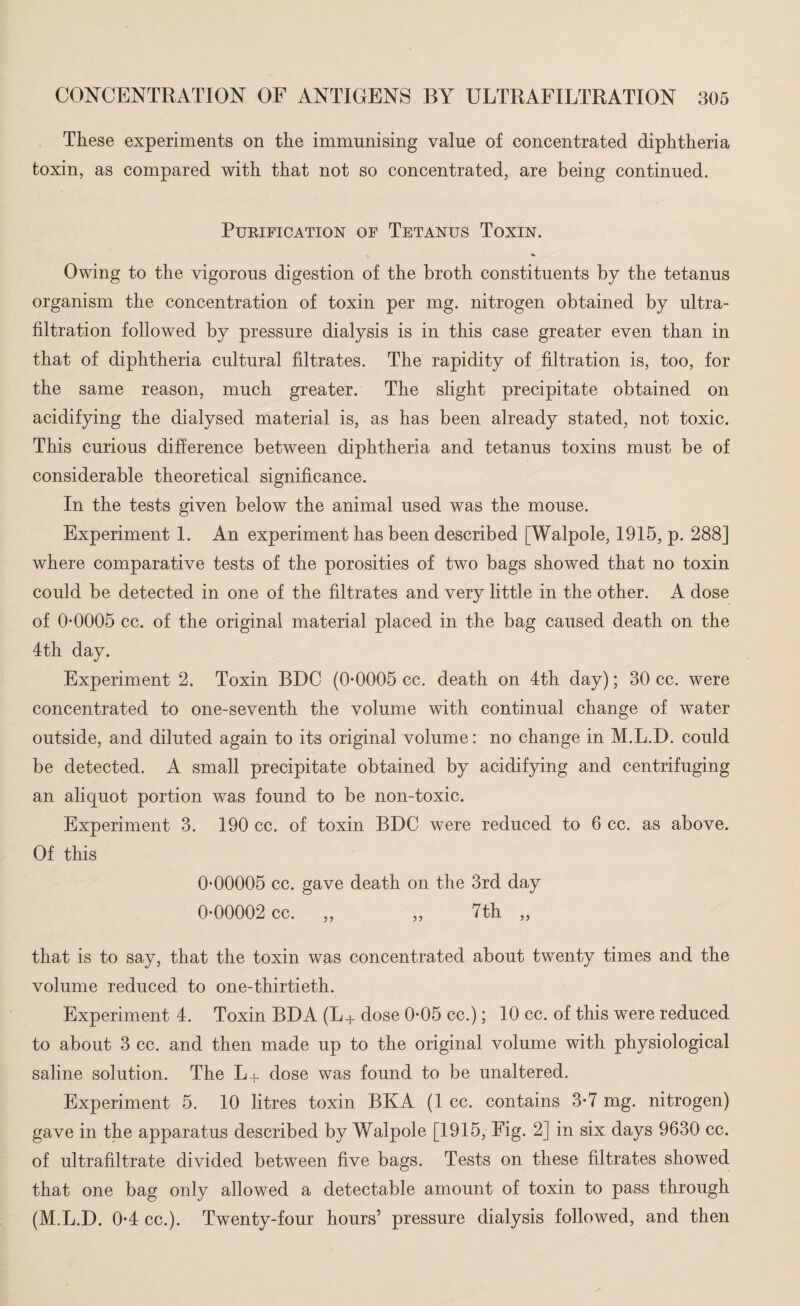 These experiments on the immunising value of concentrated diphtheria toxin, as compared with that not so concentrated, are being continued. PUKIFICATION OF TETANUS TOXIN. Owing to the vigorous digestion of the broth constituents by the tetanus organism the concentration of toxin per mg. nitrogen obtained by ultra¬ filtration followed by pressure dialysis is in this case greater even than in that of diphtheria cultural filtrates. The rapidity of filtration is, too, for the same reason, much greater. The slight precipitate obtained on acidifying the dialysed material is, as has been already stated, not toxic. This curious difference between diphtheria and tetanus toxins must be of considerable theoretical significance. In the tests given below the animal used was the mouse. Experiment 1. An experiment has been described [Walpole, 1915, p. 288] where comparative tests of the porosities of two bags showed that no toxin could be detected in one of the filtrates and very little in the other. A dose of 0*0005 cc. of the original material placed in the bag caused death on the 4th day. Experiment 2. Toxin BDC (0*0005 cc. death on 4th day); 30 cc. were concentrated to one-seventh the volume with continual change of water outside, and diluted again to its original volume: no change in M.L.D. could be detected. A small precipitate obtained by acidifying and centrifuging an aliquot portion was found to be non-toxic. Experiment 3. 190 cc. of toxin BDC were reduced to 6 cc. as above. Of this 0*00005 cc. gave death on the 3rd day 0*00002 cc. ,, ,, 7th ,, that is to say, that the toxin was concentrated about twenty times and the volume reduced to one-thirtieth. Experiment 4. Toxin BDA (L+ dose 0*05 cc.); 10 cc. of this were reduced to about 3 cc. and then made up to the original volume with physiological saline solution. The L+ dose was found to be unaltered. Experiment 5. 10 litres toxin BKA (1 cc. contains 3*7 mg. nitrogen) gave in the apparatus described by Walpole [1915, Fig. 2] in six days 9630 cc. of ultrafiltrate divided between five bags. Tests on these filtrates showed that one bag only allowed a detectable amount of toxin to pass through (M.L.D. 0*4 cc.). Twenty-four hours’ pressure dialysis followed, and then