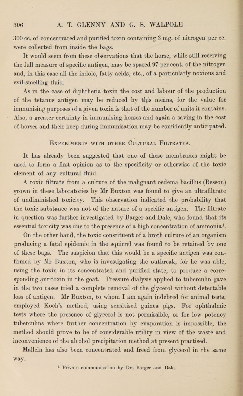 300 cc. of concentrated and purified toxin containing 3 mg. of nitrogen per cc. were collected from inside tlie bags. It would seem from these observations that the horse, while still receiving the full measure of specific antigen, may be spared 97 per cent, of the nitrogen and, in this case all the indole, fatty acids, etc., of a particularly noxious and evil-smelling fluid. As in the case of diphtheria toxin the cost and labour of the production of the tetanus antigen may be reduced by this means, for the value for immunising purposes of a given toxin is that of the number of units it contains. Also, a greater certainty in immunising horses and again a saving in the cost of horses and their keep during immunisation may be confidently anticipated. Experiments with other Cultural Filtrates. It has already been suggested that one of these membranes might be used to form a first opinion as to the specificity or otherwise of the toxic element of any cultural fluid. A toxic filtrate from a culture of the malignant oedema bacillus (Besson) grown in these laboratories by Mr Buxton was found to give an ultrafiltrate of undiminished toxicity. This observation indicated the probability that the toxic substance was not of the nature of a specific antigen. The filtrate in question was further investigated by Barger and Dale, who found that its essential toxicity was due to the presence of a high concentration of ammonia1. On the other hand, the toxic constituent of a broth culture of an organism producing a fatal epidemic in the squirrel was found to be retained by one of these bags. The suspicion that this would be a specific antigen was con¬ firmed by Mr Buxton, who is investigating the outbreak, for he was able, using the toxin in its concentrated and purified state, to produce a corre¬ sponding antitoxin in the goat. Pressure dialysis applied to tuberculin gave in the two cases tried a complete removal of the glycerol without detectable loss of antigen. Mr Buxton, to whom I am again indebted for animal tests, employed Koch’s method, using sensitised guinea pigs. For ophthalmic tests where the presence of glycerol is not permissible, or for low potency tuberculins where further concentration by evaporation is impossible, the method should prove to be of considerable utility in view of the waste and inconvenience of the alcohol precipitation method at present practised. Mallein has also been concentrated and freed from glycerol in the same way. 1 Private communication by Drs Barger and Dale.