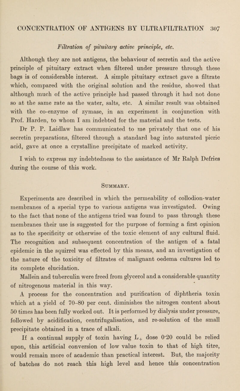 Filtration of 'pituitary active principle, etc. Although they are not antigens, the behaviour of secretin and the active principle of pituitary extract when filtered under pressure through these bags is of considerable interest. A simple pituitary extract gave a filtrate which, compared with the original solution and the residue, showed that although much of the active principle had passed through it had not done so at the same rate as the water, salts, etc. A similar result was obtained with the co-enzyme of zymase, in an experiment in conjunction with Prof. Harden, to whom I am indebted for the material and the tests. Dr P. P. Laidlaw has communicated to me privately that one of his secretin preparations, filtered through a standard bag into saturated picric acid, gave at once a crystalline precipitate of marked activity. I wish to express my indebtedness to the assistance of Mr Ralph Defries during the course of this work. Summary. Experiments are described in which the permeability of collodion-water membranes of a special type to various antigens was investigated. Owing to the fact that none of the antigens tried was found to pass through these membranes their use is suggested for the purpose of forming a first opinion as to the specificity or otherwise of the toxic element of any cultural fluid. The recognition and subsequent concentration of the antigen of a fatal epidemic in the squirrel was effected by this means, and an investigation of the nature of the toxicity of filtrates of malignant oedema cultures led to its complete elucidation. Mallein and tuberculin were freed from glycerol and a considerable quantity of nitrogenous material in this way. A process for the concentration and purification of diphtheria toxin which at a yield of 70-80 per cent, diminishes the nitrogen content about 50 times has been fully worked out. It is performed by dialysis under pressure, followed by acidification, centrifugalisation, and re-solution of the small precipitate obtained in a trace of alkali. If a continual supply of toxin having L+ dose 0*20 could be relied upon, this artificial conversion of low value toxin to that of high titre, would remain more of academic than practical interest. But, the majority of batches do not reach this high level and hence this concentration