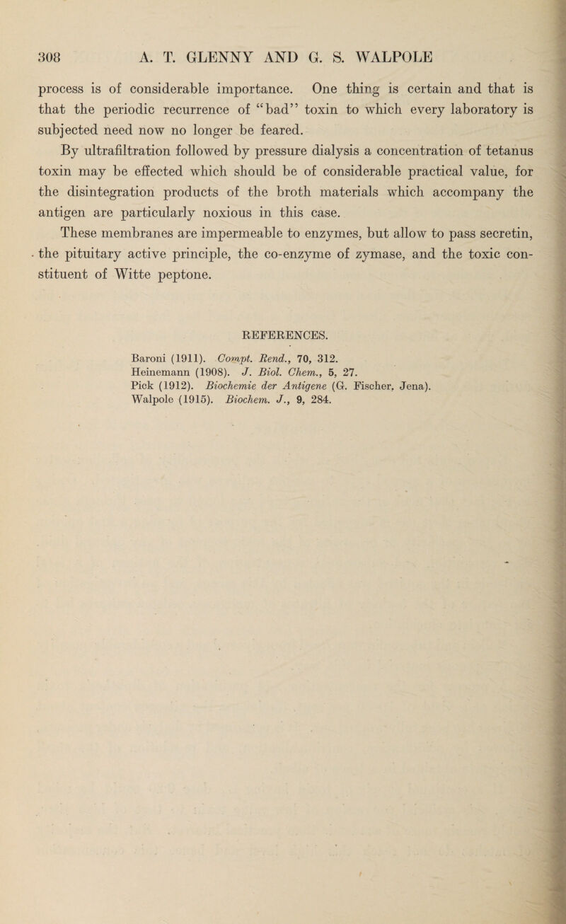 process is of considerable importance. One thing is certain and that is that the periodic recurrence of “bad” toxin to which every laboratory is subjected need now no longer be feared. By ultrafiltration followed by pressure dialysis a concentration of tetanus toxin may be effected which should be of considerable practical value, for the disintegration products of the broth materials which accompany the antigen are particularly noxious in this case. These membranes are impermeable to enzymes, but allow to pass secretin, . the pituitary active principle, the co-enzyme of zymase, and the toxic con¬ stituent of Witte peptone. REFERENCES. Baroni (1911). Compt. Rend., 70, 312. Heinemann (1908). J. Biol. Cliem., 5, 27. Pick (1912). Biochemie der Antigene (G. Fischer, Jena). Walpole (1915). Biochem. J., 9, 284.