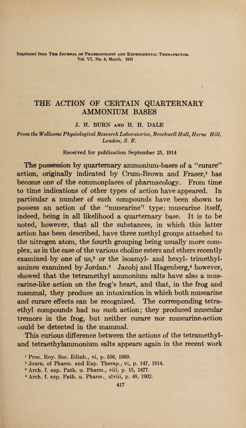 Reprinted from The Journal of Pharmacology and Experimental Therapeutics, Vol. VI, No. 4, March, 1915 THE ACTION OF CERTAIN QUARTERNARY AMMONIUM BASES J. H. BURN and H. H. DALE From the Wellcome Physiological Research Laboratories, Brockwell Hall, Herne Hill, London, S. E. Received for publication September 25, 1914 The possession by quaternary ammonium-bases of a “curare” action, originally indicated by Crum-Brown and Fraser,1 has become one of the commonplaces of pharmacology. From time to time indications of other types of action have appeared. In particular a number of such compounds have been shown to possess an action of the “muscarine’* type; muscarine itself, indeed, being in all likelihood a quaternary base. It is to be noted, however, that all the substances, in which this latter action has been described, have three methyl groups attached to the nitrogen atom, the fourth grouping being usually more com¬ plex, as in the case of the various choline esters and ethers recently examined by one of us,2 or the isoamyl- and hexyl- trimethyl- amines examined by Jordan.3 Jacobj and Hagenberg,4 however, showed that the tetramethyl ammonium salts have also a mus- carine-like action on the frog’s heart, and that, in the frog and mammal, they produce an intoxication in which both muscarine and curare effects can be recognized. The corresponding tetra¬ ethyl compounds had no such action; they produced muscular tremors in the frog, but neither curare nor muscarine-action could be detected in the mammal. This curious difference between the actions of the tetramethyl- and tetraethylammonium salts appears again in the recent work 1 Proc. Roy. Soc. Edinb., vi, p. 556, 1869. 2 Journ. of Pharm. and Exp. Therap., vi, p. 147, 1914. 3 Arch. f. exp. Path. u. Pharm., viii, p. 15, 1877. 4 Arch. f. exp. Path. u. Pharm.. xlviii, p. 48, 1902.