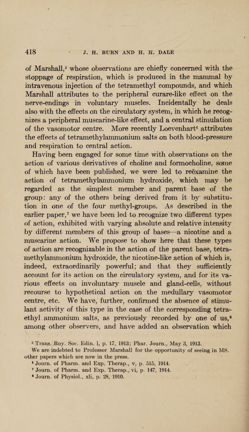 of Marshall,5 whose observations are chiefly concerned with the stoppage of respiration, which is produced in the mammal by intravenous injection of the tetramethyl compounds, and which Marshall attributes to the peripheral curare-like effect on the nerve-endings in voluntary muscles. Incidentally he deals also with the effects on the circulatory system, in which he recog¬ nizes a peripheral muscarine-like effect, and a central stimulation of the vasomotor centre. More recently Loevenhart6 attributes the effects of tetramethylammonium salts on both blood-pressure and respiration to central action. Having been engaged for some time with observations on the action of various derivatives of choline and formocholine, some of which have been published, we were led to reexamine the action of tetramethylammonium hydroxide, which may be regarded as the simplest member and parent base of the group: any of the others being derived from it by substitu¬ tion in one of the four methyl-groups. As described in the earlier paper,7 we have been led to recognize two different types of action, exhibited with varying absolute and relative intensity by different members of this group of bases—a nicotine and a muscarine action. We propose to show here that these types of action are recognizable in the action of the parent base, tetra¬ methylammonium hydroxide, the nicotine-like action of which is, indeed, extraordinarily powerful; and that they sufficiently account for its action on the circulatory system, and for its va¬ rious effects on involuntary muscle and gland-cells, without recourse to hypothetical action on the medullary vasomotor centre, etc. We have, further, confirmed the absence of stimu¬ lant activity of this type in the case of the corresponding tetra¬ ethyl ammonium salts, as previously recorded by one of us,8 among other observers, and have added an observation which 1 f ; 3 Trans.,Rpy. Soc. Edin. 1, p. 17, 1913; Phar. Journ., May 3, 1913. We are indebted to Professor Marshall for the opportunity of seeing in MS. other papers which are now in the press. 6 Journ. of Pharm. and Exp. Therap., v, p. 515, 1914. 7 Journ. of Pharm. and Exp. Therap., vi, p. 147, 1914. 8 Journ. of Physiol., xli, p. 28, 1910.