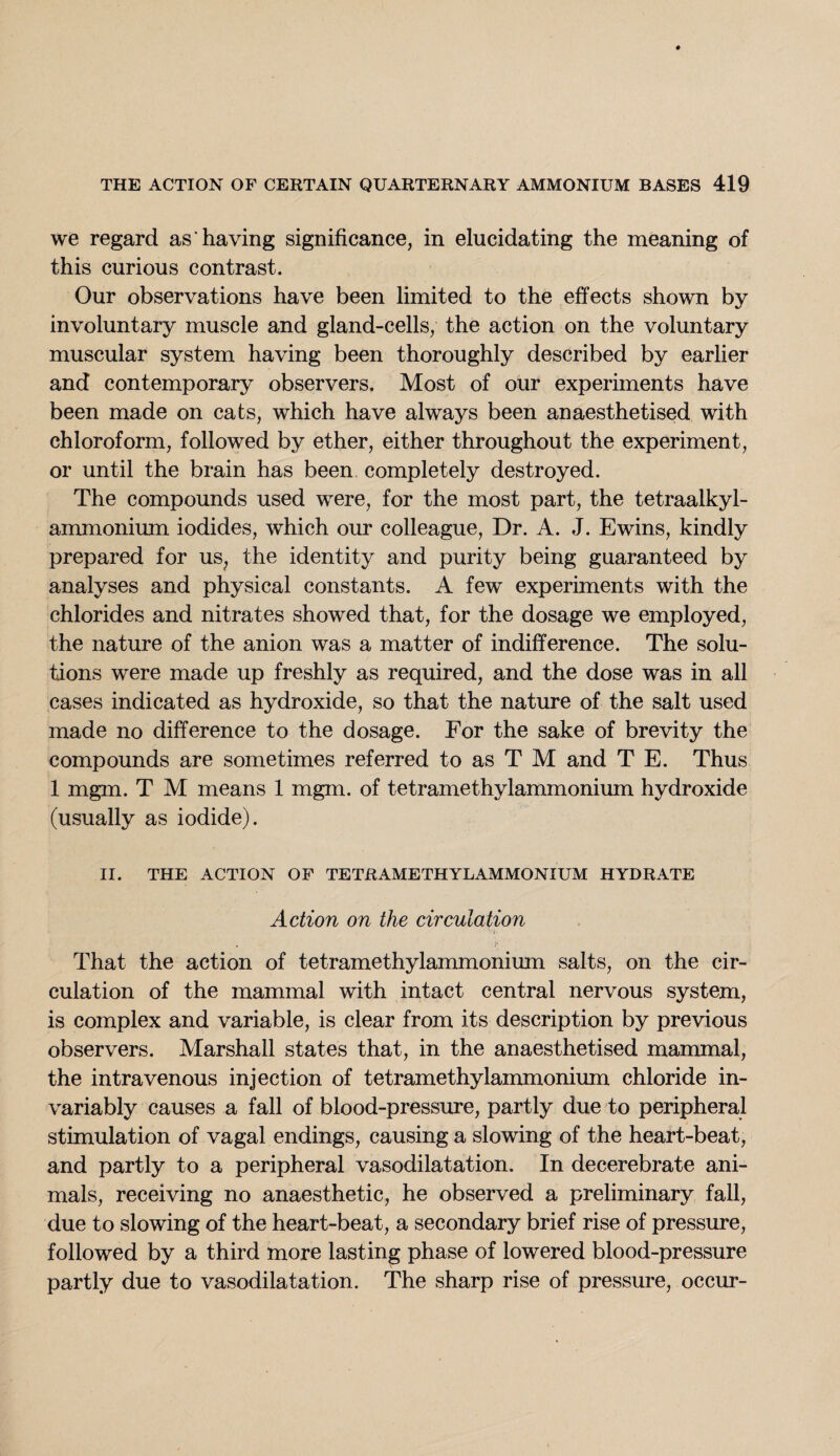 we regard as having significance, in elucidating the meaning of this curious contrast. Our observations have been limited to the effects shown by involuntary muscle and gland-cells, the action on the voluntary muscular system having been thoroughly described by earlier and contemporary observers. Most of our experiments have been made on cats, which have always been anaesthetised with chloroform, followed by ether, either throughout the experiment, or until the brain has been completely destroyed. The compounds used were, for the most part, the tetraalkyl- ammonium iodides, which our colleague, Dr. A. J. Ewins, kindly prepared for us, the identity and purity being guaranteed by analyses and physical constants. A few experiments with the chlorides and nitrates showed that, for the dosage we employed, the nature of the anion was a matter of indifference. The solu¬ tions were made up freshly as required, and the dose was in all cases indicated as hydroxide, so that the nature of the salt used made no difference to the dosage. For the sake of brevity the compounds are sometimes referred to as T M and T E. Thus 1 mgm. T M means 1 mgm. of tetramethylammonium hydroxide (usually as iodide). II. THE ACTION OF TETRAMETHYLAMMONIUM HYDRATE Action on the circulation That the action of tetramethylammonium salts, on the cir¬ culation of the mammal with intact central nervous system, is complex and variable, is clear from its description by previous observers. Marshall states that, in the anaesthetised mammal, the intravenous injection of tetramethylammonium chloride in¬ variably causes a fall of blood-pressure, partly due to peripheral stimulation of vagal endings, causing a slowing of the heart-beat, and partly to a peripheral vasodilatation. In decerebrate ani¬ mals, receiving no anaesthetic, he observed a preliminary fall, due to slowing of the heart-beat, a secondary brief rise of pressure, followed by a third more lasting phase of lowered blood-pressure partly due to vasodilatation. The sharp rise of pressure, occur-