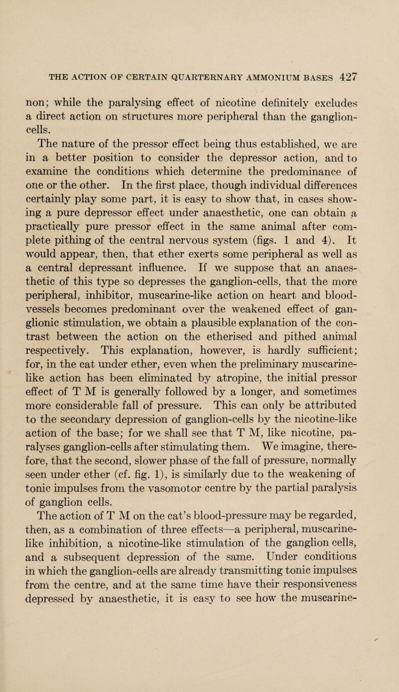 non; while the paralysing effect of nicotine definitely excludes a direct action on structures more peripheral than the ganglion- cells. The nature of the pressor effect being thus established, we are in a better position to consider the depressor action, and to examine the conditions which determine the predominance of one or the other. In the first place, though individual differences certainly play some part, it is easy to show that, in cases show¬ ing a pure depressor effect under anaesthetic, one can obtain a practically pure pressor effect in the same animal after com¬ plete pithing of the central nervous system (figs. 1 and 4). It would appear, then, that ether exerts some peripheral as well as a central depressant influence. If we suppose that an anaes¬ thetic of this type so depresses the ganglion-cells, that the more peripheral, inhibitor, muscarine-like action on heart and blood¬ vessels becomes predominant over the weakened effect of gan¬ glionic stimulation, we obtain a plausible explanation of the con¬ trast between the action on the etherised and pithed animal respectively. This explanation, however, is hardly sufficient; for, in the cat under ether, even when the preliminary muscarine¬ like action has been eliminated by atropine, the initial pressor effect of T M is generally followed by a longer, and sometimes more considerable fall of pressure. This can only be attributed to the secondary depression of ganglion-cells by the nicotine-like action of the base; for we shall see that T M, like nicotine, pa¬ ralyses ganglion-cells after stimulating them. We imagine, there¬ fore, that the second, slower phase of the fall of pressure, normally seen under ether (cf. fig. 1), is similarly due to the weakening of tonic impulses from the vasomotor centre by the partial paralysis of ganglion cells. The action of T M on the caffs blood-pressure may be regarded, then, as a combination of three effects—a peripheral, muscarine¬ like inhibition, a nicotine-like stimulation of the ganglion cells, and a subsequent depression of the same. Under conditions in which the ganglion-cells are already transmitting tonic impulses from the centre, and at the same time have their responsiveness depressed by anaesthetic, it is easy to see how the muscarine-