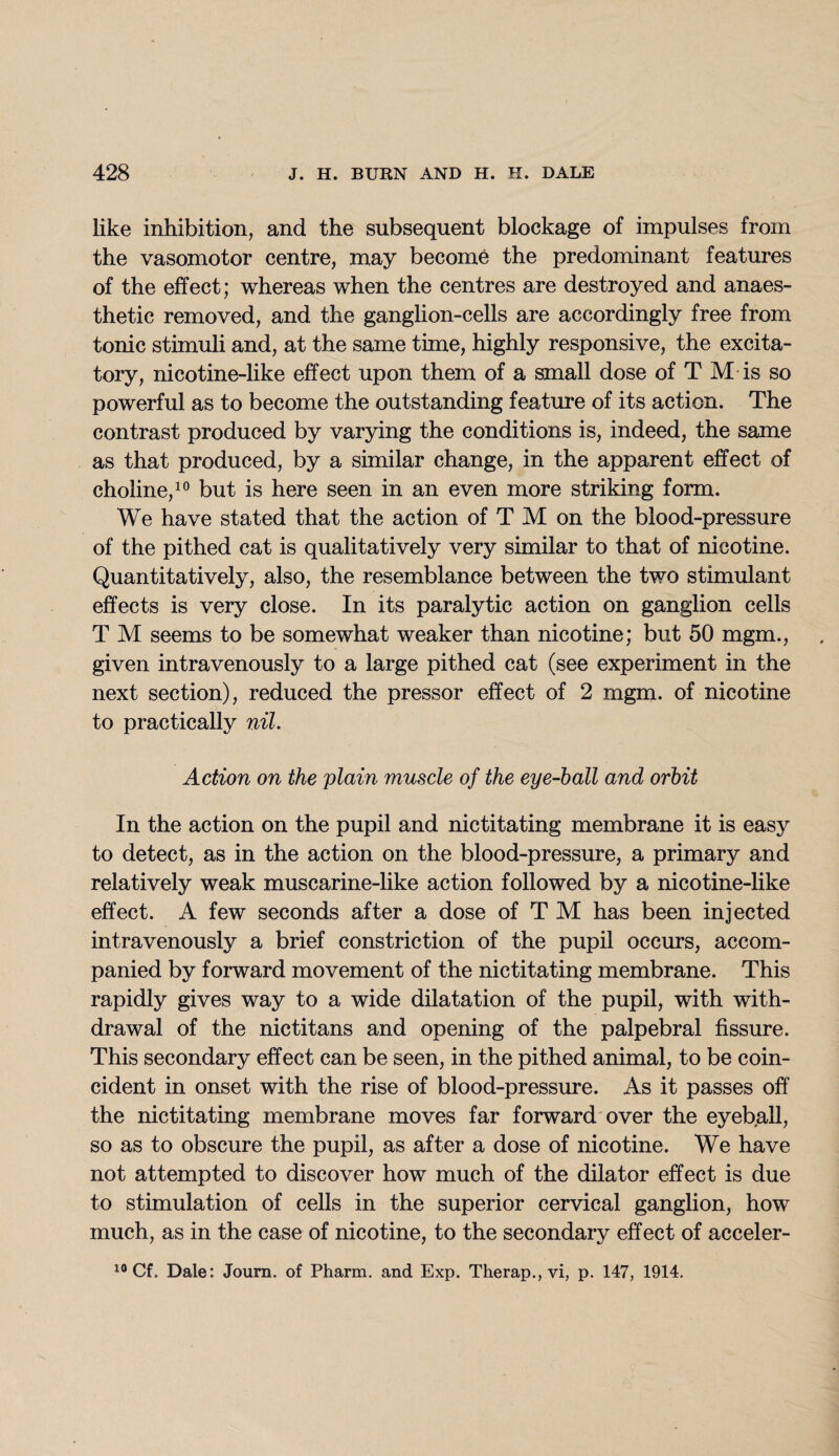 like inhibition, and the subsequent blockage of impulses from the vasomotor centre, may become the predominant features of the effect; whereas when the centres are destroyed and anaes¬ thetic removed, and the ganglion-cells are accordingly free from tonic stimuli and, at the same time, highly responsive, the excita¬ tory, nicotine-like effect upon them of a small dose of T M is so powerful as to become the outstanding feature of its action. The contrast produced by varying the conditions is, indeed, the same as that produced, by a similar change, in the apparent effect of choline,10 but is here seen in an even more striking form. We have stated that the action of T M on the blood-pressure of the pithed cat is qualitatively very similar to that of nicotine. Quantitatively, also, the resemblance between the two stimulant effects is very close. In its paralytic action on ganglion cells T M seems to be somewhat weaker than nicotine; but 50 mgm., given intravenously to a large pithed cat (see experiment in the next section), reduced the pressor effect of 2 mgm. of nicotine to practically nil. Action on the plain muscle of the eye-hall and orbit In the action on the pupil and nictitating membrane it is easy to detect, as in the action on the blood-pressure, a primary and relatively weak muscarine-like action followed by a nicotine-like effect. A few seconds after a dose of T M has been injected intravenously a brief constriction of the pupil occurs, accom¬ panied by forward movement of the nictitating membrane. This rapidly gives way to a wide dilatation of the pupil, with with¬ drawal of the nictitans and opening of the palpebral fissure. This secondary effect can be seen, in the pithed animal, to be coin¬ cident in onset with the rise of blood-pressure. As it passes off the nictitating membrane moves far forward over the eyeball, so as to obscure the pupil, as after a dose of nicotine. We have not attempted to discover how much of the dilator effect is due to stimulation of cells in the superior cervical ganglion, how much, as in the case of nicotine, to the secondary effect of acceler- 10 Cf> Dale: Journ. of Pharm. and Exp. Therap., vi, p. 147, 1914.