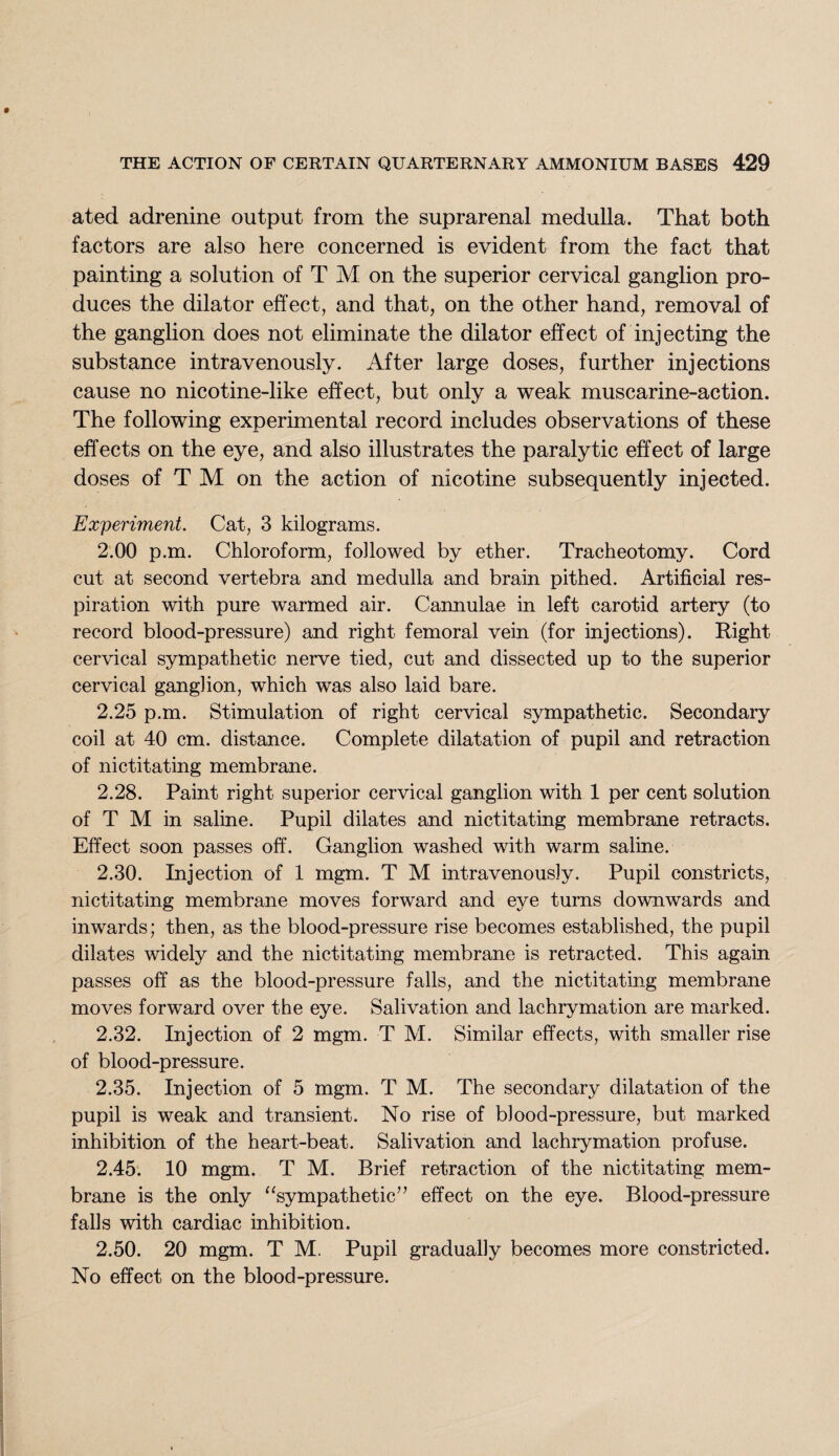 ated adrenine output from the suprarenal medulla. That both factors are also here concerned is evident from the fact that painting a solution of T M on the superior cervical ganglion pro¬ duces the dilator effect, and that, on the other hand, removal of the ganglion does not eliminate the dilator effect of injecting the substance intravenously. After large doses, further injections cause no nicotine-like effect, but only a weak muscarine-action. The following experimental record includes observations of these effects on the eye, and also illustrates the paralytic effect of large doses of T M on the action of nicotine subsequently injected. Experiment. Cat, 3 kilograms. 2.00 p.m. Chloroform, followed by ether. Tracheotomy. Cord cut at second vertebra and medulla and brain pithed. Artificial res¬ piration with pure warmed air. Cannulae in left carotid artery (to record blood-pressure) and right femoral vein (for injections). Right cervical sympathetic nerve tied, cut and dissected up to the superior cervical ganglion, which was also laid bare. 2.25 p.m. Stimulation of right cervical sympathetic. Secondary coil at 40 cm. distance. Complete dilatation of pupil and retraction of nictitating membrane. 2.28. Paint right superior cervical ganglion with 1 per cent solution of T M in saline. Pupil dilates and nictitating membrane retracts. Effect soon passes off. Ganglion washed with warm saline. 2.30. Injection of 1 mgm. T M intravenously. Pupil constricts, nictitating membrane moves forward and eye turns downwards and inwards; then, as the blood-pressure rise becomes established, the pupil dilates widely and the nictitating membrane is retracted. This again passes off as the blood-pressure falls, and the nictitating membrane moves forward over the eye. Salivation and lachrymation are marked. 2.32. Injection of 2 mgm. T M. Similar effects, with smaller rise of blood-pressure. 2.35. Injection of 5 mgm. T M. The secondary dilatation of the pupil is weak and transient. No rise of blood-pressure, but marked inhibition of the heart-beat. Salivation and lachrymation profuse. 2.45. 10 mgm. T M. Brief retraction of the nictitating mem¬ brane is the only “sympathetic” effect on the eye. Blood-pressure falls with cardiac inhibition. 2.50. 20 mgm. T M. Pupil gradually becomes more constricted. No effect on the blood-pressure.