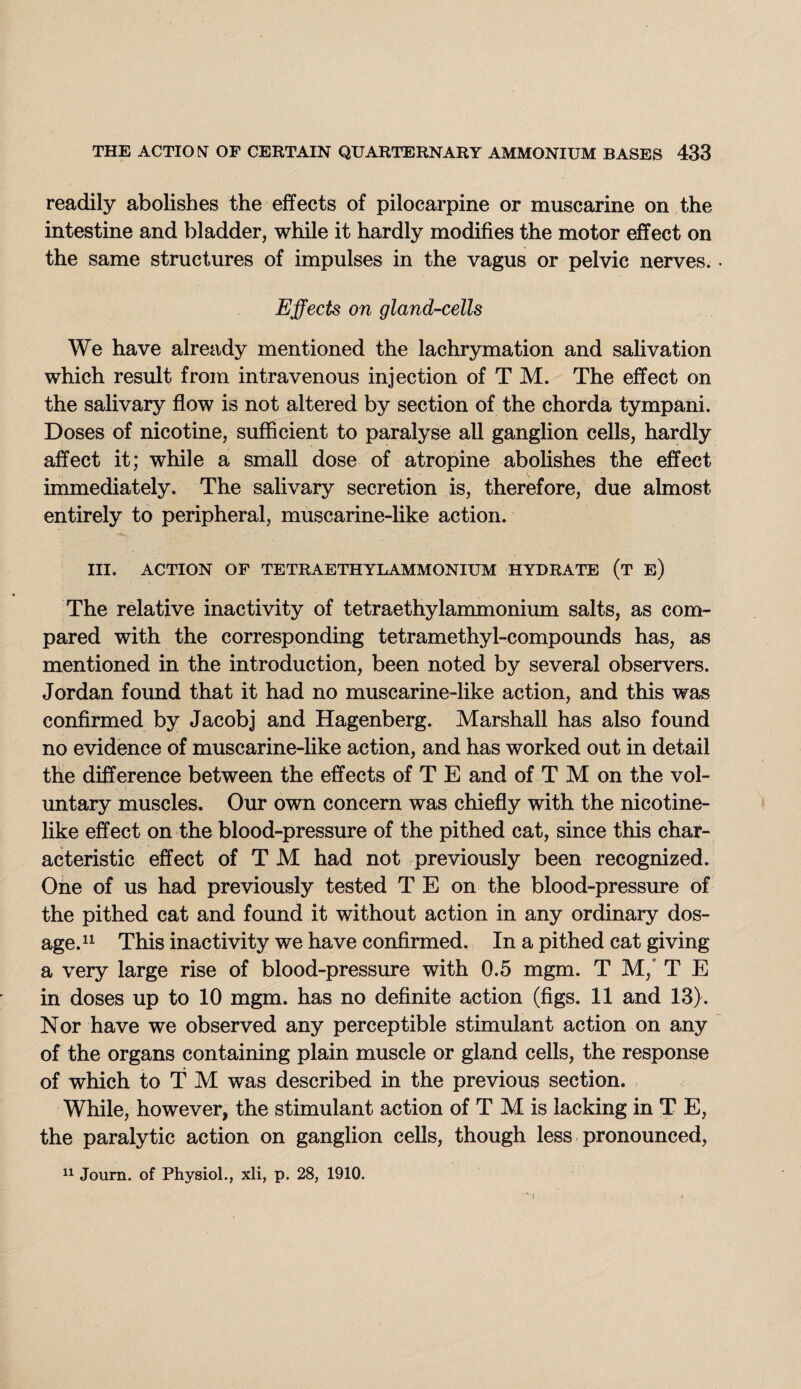 readily abolishes the effects of pilocarpine or muscarine on the intestine and bladder, while it hardly modifies the motor effect on the same structures of impulses in the vagus or pelvic nerves.. Effects on gland-cells We have already mentioned the lachrymation and salivation which result from intravenous injection of T M. The effect on the salivary flow is not altered by section of the chorda tympani. Doses of nicotine, sufficient to paralyse all ganglion cells, hardly affect it; while a small dose of atropine abolishes the effect immediately. The salivary secretion is, therefore, due almost entirely to peripheral, muscarine-like action. III. ACTION OF TETRAETHYLAMMONIUM HYDRATE (t e) The relative inactivity of tetraethylammonium salts, as com¬ pared with the corresponding tetramethyl-compounds has, as mentioned in the introduction, been noted by several observers. Jordan found that it had no muscarine-like action, and this was confirmed by Jacobj and Hagenberg. Marshall has also found no evidence of muscarine-like action, and has worked out in detail the difference between the effects of T E and of T M on the vol¬ untary muscles. Our own concern was chiefly with the nicotine¬ like effect on the blood-pressure of the pithed cat, since this char¬ acteristic effect of T M had not previously been recognized. One of us had previously tested T E on the blood-pressure of the pithed cat and found it without action in any ordinary dos¬ age.11 This inactivity we have confirmed. In a pithed cat giving a very large rise of blood-pressure with 0.5 mgm. T M, T E in doses up to 10 mgm. has no definite action (figs. 11 and 13). Nor have we observed any perceptible stimulant action on any of the organs containing plain muscle or gland cells, the response of which to TM was described in the previous section. While, however, the stimulant action of T M is lacking in T E, the paralytic action on ganglion cells, though less pronounced, *) 11 Journ. of Physiol., xli, p. 28, 1910.
