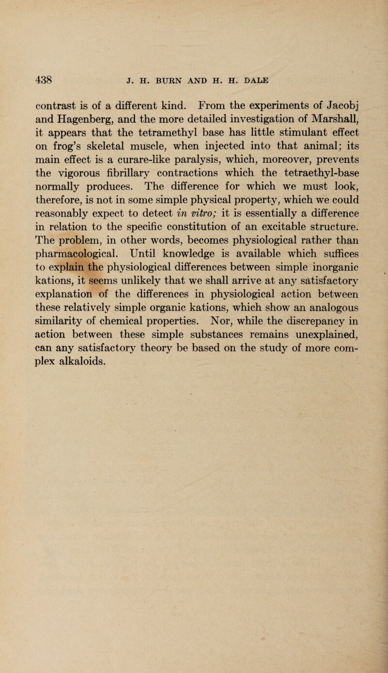 contrast is of a different kind. From the experiments of Jacobj and Hagenberg, and the more detailed investigation of Marshall, it appears that the tetramethyl base has little stimulant effect on frog’s skeletal muscle, when injected into that animal; its main effect is a curare-like paralysis, which, moreover, prevents the vigorous fibrillary contractions which the tetraethyl-base normally produces. The difference for which we must look, therefore, is not in some simple physical property, which we could reasonably expect to detect in vitro; it is essentially a difference in relation to the specific constitution of an excitable structure. The problem, in other words, becomes physiological rather than pharmacological. Until knowledge is available which suffices to explain the physiological differences between simple inorganic kations, it seems unlikely that we shall arrive at any satisfactory explanation of the differences in physiological action between these relatively simple organic kations, which show an analogous similarity of chemical properties. Nor, while the discrepancy in action between these simple substances remains unexplained, can any satisfactory theory be based on the study of more com¬ plex alkaloids.