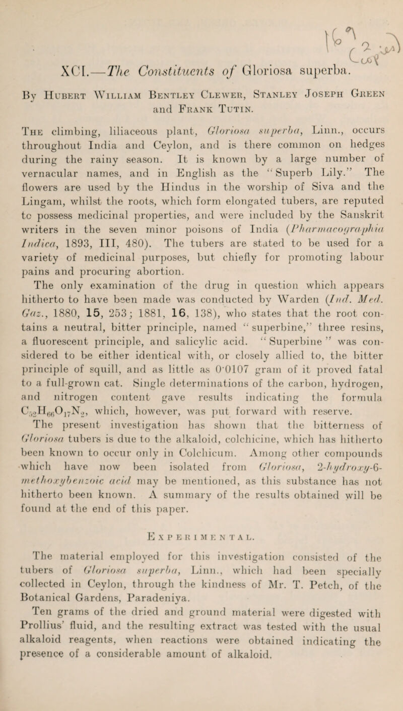 XCI.—The Constituents of Gloriosa superba. By Hubert William Bentley Clewer, Stanley Joseph Green and Frank Tutin. The climbing, liliaceous plant, Gloriosa superba, Linn., occurs throughout India and Ceylon, and is there common on hedges during the rainy season. It is known by a large number ol vernacular names, and in English as the “ Superb Lily.” The flowers are used by the Hindus in the worship of Siva and the Lingam, whilst the roots, which form elongated tubers, are reputed to possess medicinal properties, and were included by the Sanskrit writers in the seven minor poisons of India (Fharmacof/ra-phia Indlca, 1893, III, 480). The tubers are stated to be used for a variety of medicinal purposes, but chiefly for promoting labour pains and procuring abortion. The only examination of the drug in question which appears hitherto to have been made was conducted by Warden {lad. Med. Gaz., 1880, 15, 253; 1881, 16, 138), who states that the root con¬ tains a neutral, bitter principle, named “superbine,” three resins, a fluorescent principle, and salicylic acid. “Superbine was con¬ sidered to be either identical with, or closely allied to, the bitter principle of squill, and as little as 0'0107 gram of it proved fatal to a full-grown cat. Single determinations of the carbon, hydrogen, and nitrogen content gave results indicating the formula C-.oH^Oj-No, which, however, was put forward with reserve. The present investigation has shown that the bitterness of Gloriosa tubers is due to the alkaloid, colchicine, which has hitherto been known to occur only in Colchicum. Among other compounds which have now been isolated from Gloriosa, 2-hydroxy-b- methoxybenzoic acid may be mentioned, as this substance has not hitherto been known. A summary of the results obtained will be found at the end of this paper. Experimental. The material employed for this investigation consisted of the tubers of Gloriosa superba, Linn., which had been specially collected in Ceylon, through the kindness of Mr. T. Petch, of the Botanical Gardens, Paradeniya. Ten grams of the dried and ground material were digested with Prollius’ fluid, and the resulting extract was tested with the usual alkaloid reagents, when reactions were obtained indicating the presence of a considerable amount of alkaloid.