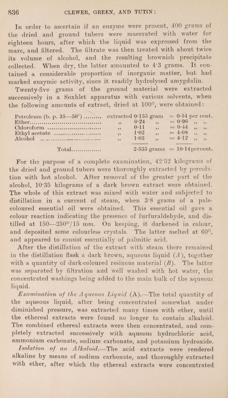 In order to ascertain if an enzyme were present, 400 grams of the dried and ground tubers were macerated with water for eighteen hours, after which the liquid was expressed from the marc, and filtered. The filtrate was then treated with about twice its volume of alcohol, and the resulting brownish precipitate collected. When dry, the latter amounted to 4’3 grams. It con¬ tained a considerable proportion of inorganic matter, but had marked enzymic activity, since it readily hydrolysed amygdalin. Twenty-five grams of the ground material were extracted successively in a Soxhlet apparatus with various solvents, when the following amounts of extract, dried at 100°, were obtained: Petroleum (b. p. 35—50°). extracted 0-135 gram = 0-54 per cent. Ether. „ 0'24 „ = 0-96 Chloroform .i Ethyl acetate . Alcohol . Total. 0-11 „ = 0-44 „ „ 1-02 „ - 4-08 „ „ 1-03 „ = 4-12 „ „ 2-535 grams = 10-14 per cent. For the purpose of a complete examination, 42'52 kilograms of the dried and ground tubers were thoroughly extracted by percola¬ tion with hot alcohol. After removal of the greater part of the alcohol, 10'35 kilograms of a dark brown extract were obtained. The whole of this extract was mixed with water and subjected to distillation in a current of steam, when 3'8 grams of a pale- coloured essential oil were obtained. This essential oil gave a colour reaction indicating the presence of furfuraldehyde, and dis¬ tilled at 150—250°/15 mm. On keeping, it darkened in colour, and de]Dosited some colourless crystals. The latter melted at 60°, and appeared to consist essentially of palmitic acid. After the distillation of the extract with steam there remained in the distillation flask a dark brown, aqueous liquid (A), together with a quantity of dark-coloured resinous material (A). The latter was separated by filtration and well washed with hot water, the concentrated washings being added to the main bulk of the aqueous liquid. Examination of the Aqueous Liquid (A).—The total quantity of the aqueous liquid, after being concentrated somewhat under diminished pressure, was extracted many times with ether, until the ethereal extracts were found no longer to contain alkaloid. The combined ethereal extracts were then concentrated, and com¬ pletely extracted successively with aqueous hydrochloric acid, ammonium carbonate, sodium carbonate, and potassium hydroxide. Isolation of an Alkaloid.—The acid extracts were rendered alkaline by means of sodium carbonate, and thoroughly extracted with ether, after which the ethereal extracts were concentrated