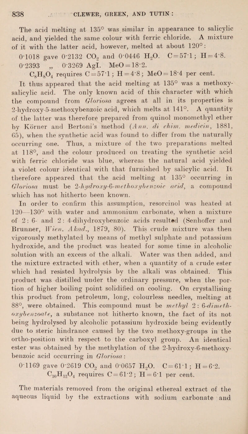 The acid melting at 135° was similar in appearance to salicylic acid, and yielded the same colour with ferric chloride. A mixture of it with the latter acid, however, melted at about 120°: 0-1018 gave 0*2132 C02 and 0‘0446 H20. C = 57T; H = 4‘8. 0-2393 „ 0-3269 Agl. MeO = 18 2. C8H804 requires C = 571; H = 4‘8; MeO = 18'4 per cent. It thus appeared that the acid melting at 135° was a methoxy- salicylic acid. The only known acid of this character with which the compound from Gloriosa agrees at all in its properties is 2-hydroxy-5-methoxybenzoic acid, which melts at 141°. A quantity of the latter was therefore prepared from quinol monomethyl ether by Korner and Bertoni’s method (Ann. di chum, median, 1881, 65), when the synthetic acid was found to differ from the naturally occurring one. Thus, a mixture of the two preparations melted at 118°, and the colour produced on treating the synthetic acid with ferric chloride was blue, whereas the natural acid yielded a violet colour identical with that furnished by salicylic acid. It therefore appeared that the acid melting at 135° occurring in Gloriosa must be 2-hydroxy-6-methoxybenzoic acid, a compound which has not hitherto been known. In order to confirm this assumption, resorcinol was heated at 120—130° with water and ammonium carbonate, when a mixture of 2:6- and 2 : 4-clihydroxybenzoic acids resulted (Senhoffer and Brunner, Wien. Akad., 1879, 80). This crude mixture was then vigorously methylated by means of methyl sulphate and potassium hydroxide, and the product was heated for some time in alcoholic solution with an excess of the alkali. Water was then added, and the mixture extracted with ether, when a quantity of a crude ester which had resisted hydrolysis by the alkali was obtained. This product was distilled under the ordinary pressure, when the por¬ tion of higher boiling point solidified on cooling. On crystallising this product from petroleum, long, colourless needles, melting at 88°, were obtained. This compound must be methyl 2 : 6-dimeth- oxybenzoate, a substance not hitherto known, the fact of its not being hydrolysed by alcoholic potassium hydroxide being evidently due to steric hindrance caused by the two methoxy-groups in the ortho-position with respect to the carboxyl group. An identical ester was obtained by the methylation of the 2-hydroxy-6-methoxy- benzoic acid occurring in Gloriosa : 0-1169 gave 0-2619 C02 and 0’0657 H20. C = 6M; H = 6'2. C]0H12O4 requires C=61*2; 11 = 6-1 per cent. The materials removed from the original ethereal extract of the aqueous liquid by the extractions with sodium carbonate and