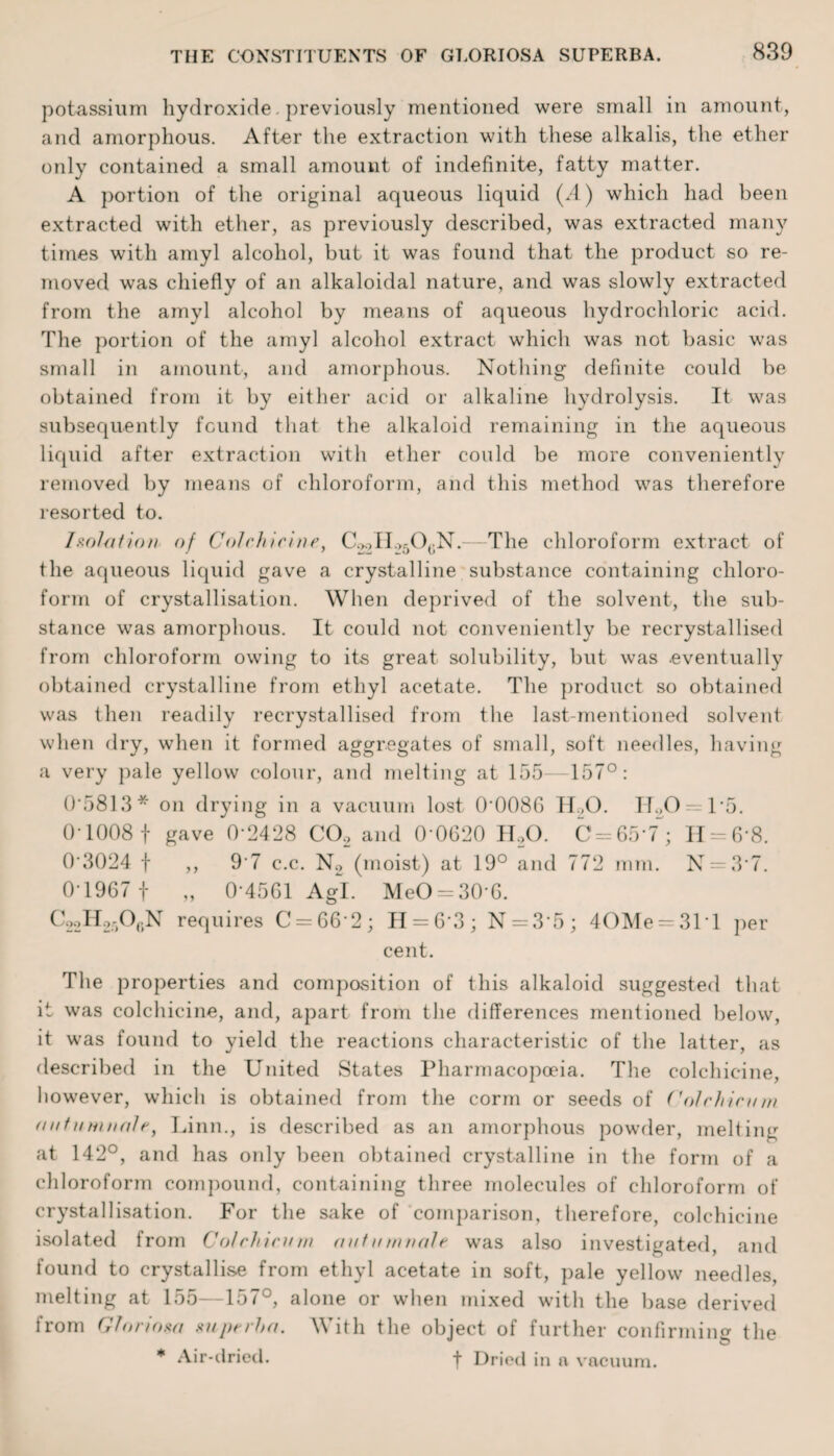 potassium hydroxide. previously mentioned were small in amount, and amorphous. After the extraction with these alkalis, the ether only contained a small amount of indefinite, fatty matter. A portion of the original aqueous liquid (A) which had been extracted with ether, as previously described, was extracted many times with amyl alcohol, but it was found that the product so re¬ moved was chiefly of an alkaloidal nature, and was slowly extracted from the amyl alcohol by means of aqueous hydrochloric acid. The portion of the amyl alcohol extract which was not basic was small in amount, and amorphous. Nothing definite could be obtained from it by either acid or alkaline hydrolysis. It was subsequently found that the alkaloid remaining in the aqueous liquid after extraction with ether could be more conveniently removed by means of chloroform, and this method was therefore resorted to. Isolation of Colchicine, C^H^O^N.—1The chloroform extract of the aqueous liquid gave a crystalline substance containing chloro¬ form of crystallisation. When deprived of the solvent, the sub¬ stance was amorphous. It could not conveniently be recrystallised from chloroform owing to its great solubility, but was .eventually obtained crystalline from ethyl acetate. The product so obtained was then readily recrystallised from the last-mentioned solvent when dry, when it formed aggregates of small, soft needles, having a very pale yellow colour, and melting at 155 157°: 0*5813* on drying in a vacuum lost 0*0086 TLO. IT.,0 — 1-5. 0*1008 f gave 0-2428 CO, and Q-0620 H,0. C = 65*7~; 11 = 6-8. 03024 f ,, 97 c.c. N2 (moist) at 19° and 772 mm. N = 3*7. 0 1967 f „ 0-4561 Agl. MeO = 30 6. C22H25°(>N requires C = 66‘2; 11 = 6-3; N = 3*5; 40Me = 3M per cent. The properties and composition of this alkaloid suggested that it was colchicine, and, apart from the differences mentioned below, it was found to yield the reactions characteristic of the latter, as described in the United States Pharmacopoeia. The colchicine, however, which is obtained from the corrn or seeds of Colchicu m autumnalct Linn., is described as an amorphous powder, melting at 142°, and has only been obtained crystalline in the form of a chloroform compound, containing three molecules of chloroform of crystallisation. For the sake of comparison, therefore, colchicine isolated from Colchicnm antn//male was also investigated, and found to crystallise from ethyl acetate in soft, pale yellow needles, melting at 155—157°, alone or when mixed with the base derived from Gloriom superha. With the object of further confirming the * Air-dried. -f- Dried in a vacuum.