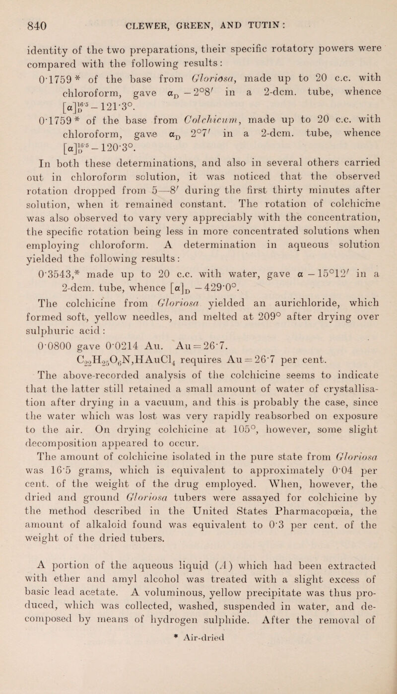 identity of the two preparations, their specific rotatory powers were compared with the following results: 0-1759 * of the base from Gloriosa, made up to 20 c.c. with chloroform, gave aD -2°8/ in a 2-dcm. tube, whence [g]d 5 —121‘3°. 0'1759* of the base from Golchicum, made up to 20 c.c. with chloroform, gave aD 2°7' in a 2-dcm. tube, whence [a]?5 -120-3°. In both these determinations, and also in several others carried out in chloroform solution, it was noticed that the observed rotation dropped from 5—8; during the first thirty minutes after solution, when it remained constant. The rotation of colchicine was also observed to vary very appreciably with the concentration, the specific rotation being less in more concentrated solutions when employing chloroform. A determination in aqueous solution yielded the following results: 03543,* made up to 20 c.c. with water, gave a —15°12/ in a 2-dcm. tube, whence [ajD —429-0°. The colchicine from Gloriosa yielded an aurichloride, which formed soft, yellow needles, and melted at 209° after drying over sulphuric acid : 00800 gave 00214 Au. Au = 267. C22H250,N,HAuC14 requires Au = 267 per cent. The above-recorded analysis of the colchicine seems to indicate that the latter still retained a small amount of water of crystallisa¬ tion after drying in a vacuum, and this is probably the case, since the water which was lost was very rapidly reabsorbed on exposure to the air. On drying colchicine at 105°, however, some slight decomposition appeared to occur. The amount of colchicine isolated in the pure state from Gloriosa was 165 grams, which is equivalent to approximately 004 per cent, of the weight of the drug employed. When, however, the dried and ground Gloriosa tubers were assayed for colchicine by the method described in the United States Pharmacopoeia, the amount of alkaloid found was equivalent to 03 per cent, of the weight of the dried tubers. A portion of the aqueous liquid (A) which had been extracted with ether and amyl alcohol was treated with a slight excess of basic lead acetate. A voluminous, yellow precipitate was thus pro¬ duced, which was collected, washed, suspended in water, and de¬ composed by means of hydrogen sulphide. After the removal of * Air-clried