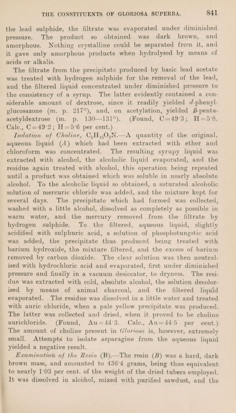 the lead sulphide, the fdtrate was evaporated under diminished pressure. The product so obtained was dark brown, and amorphous. Nothing crystalline could be separated from it, and it gave only amorphous products when hydrolysed by means of acids or alkalis. The filtrate from the precipitate produced by basic lead acetate was treated with hydrogen sulphide for the removal of the lead, and the filtered liquid concentrated under diminished pressure to the consistency of a syrup. The latter evidently contained a con¬ siderable amount of dextrose, since it readily yielded ^7-phenyl- glucosazone (m. p. 217°), and, on acetylation, yielded j8-penta- acetyldextrose (m. p. 130—131°). (Found, C = 49‘3; H = 5‘8. Calc., C = 49'2; H = 5‘6 per cent.) Isolation of Choline, C5H1502N.—A quantity of the original, aqueous liquid (.4) which had been extracted wTith ether and chloroform was concentrated. The resulting syrupy liquid was extracted with alcohol, the alcoholic liquid evaporated, and the residue again treated with alcohol, this operation being repeated until a product was obtained which was soluble in nearly absolute alcohol. To the alcoholic liquid so obtained, a saturated alcoholic solution of mercuric chloride was added, and the mixture kept for several days. The precipitate which had formed was collected, washed with a little alcohol, dissolved as completely as possible in warm water, and the mercury removed from the filtrate by hydrogen sulphide. To the filtered, aqueous liquid, slightly acidified with sulphuric acid, a solution of phosphotungstic acid was added, the precipitate thus produced being treated with barium hydroxide, the mixture filtered, and the excess of barium removed by carbon dioxide. The clear solution was then neutral¬ ised with hydrochloric acid and evaporated, first under diminished pressure and finally in a vacuum desiccator, to dryness. The resi¬ due was extracted with cold, absolute alcohol, the solution decolor¬ ised by means of animal charcoal, and the filtered liquid evaporated. The residue was dissolved in a little water and treated with auric chloride, when a pale yellow precipitate was produced. The latter was collected and dried, when it proved to be choline aurichloride. (Found, Au = 443. Calc., An = 44 5 per cent.) The amount of choline present in Gloriosa is, however, extremelv small. Attempts to isolate asparagine from the aqueous liquid yielded a negative result. Examination of the Resin (B).—The resin (/?) was a hard, dark brown mass, and amounted to 436’4 grams, being thus equivalent to nearly 103 per cent, of the weight of the dried tubers employed. It was dissolved in alcohol, mixed with purified sawdust, and the