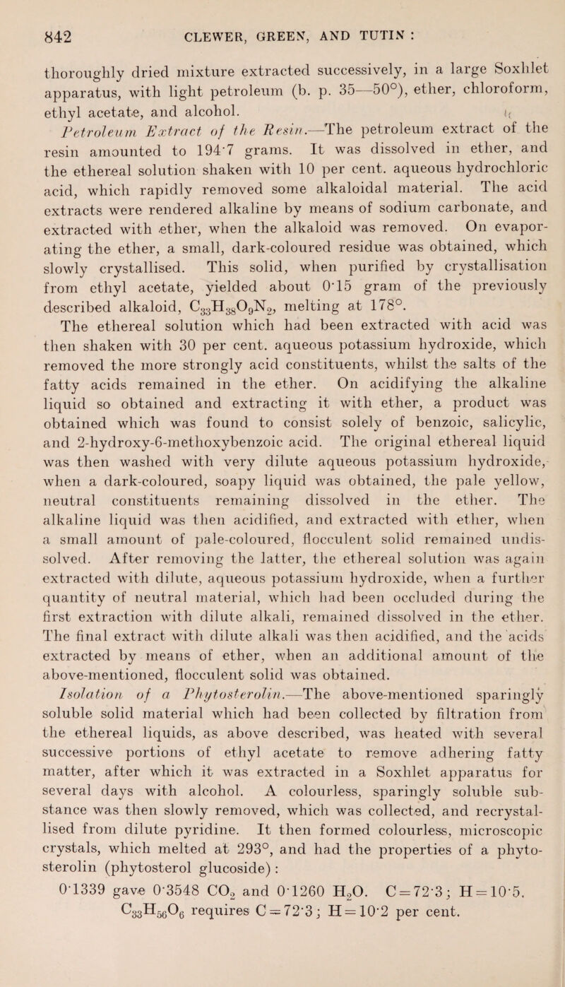 thoroughly dried mixture extracted successively, in a large Soxhlet apparatus, with light petroleum (b. p. 35—50°), ether, chloroform, ethyl acetate, and alcohol. <{ Petroleum Extract of the Resin.—The petroleum extract of the resin amounted to 194*7 grams. It was dissolved m ether, and the ethereal solution shaken with 10 per cent, aqueous hydrochloric acid, which rapidly removed some alkaloidal material. The acid extracts were rendered alkaline by means of sodium carbonate, and extracted with ether, when the alkaloid was removed. On evapor¬ ating the ether, a small, dark-coloured residue was obtained, which slowly crystallised. This solid, when purified by crystallisation from ethyl acetate, yielded about 0*15 gram of the previously described alkaloid, C33H3809N2, melting at 178°. The ethereal solution which had been extracted with acid was then shaken with 30 per cent, aqueous potassium hydroxide, which removed the more strongly acid constituents, whilst the salts of the fatty acids remained in the ether. On acidifying the alkaline liquid so obtained and extracting it with ether, a product was obtained which was found to consist solely of benzoic, salicylic, and 2-hyclroxy-6-methoxybenzoic acid. The original ethereal liquid was then washed with very dilute aqueous potassium hydroxide, when a dark-coloured, soapy liquid was obtained, the pale yellow, neutral constituents remaining dissolved in the ether. The alkaline liquid was then acidified, and extracted with ether, when a small amount of pale-coloured, flocculent solid remained undis¬ solved. After removing the latter, the ethereal solution was again extracted with dilute, aqueous potassium hydroxide, when a further quantity of neutral material, which had been occluded during the first extraction with dilute alkali, remained dissolved in the ether. The final extract with dilute alkali was then acidified, and the acids extracted by means of ether, when an additional amount of the above-mentioned, flocculent solid was obtained. Isolation of a Phytosterolin.—The above-mentioned sparingly soluble solid material which had been collected by filtration from the ethereal liquids, as above described, was heated with several successive portions of ethyl acetate to remove adhering fatty matter, after which it was extracted in a Soxhlet apparatus for several days with alcohol. A colourless, sparingly soluble sub¬ stance was then slowly removed, which was collected, and recrystal¬ lised from dilute pyridine. It then formed colourless, microscopic crystals, which melted at 293°, and had the properties of a phyto¬ sterolin (phytosterol glucoside) : 04339 gave 0'3548 C02 and 0-1260 H20. C = 72’3; H = 10‘5. requires C — 72-3; H = 10'2 per cent.