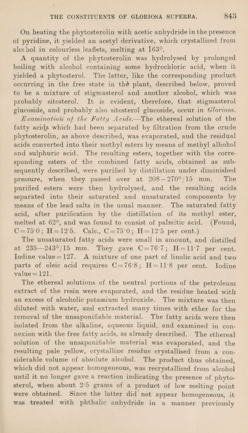 On heating the phytosterolin with acetic anhydride in the presence of pyridine, it yielded an acetyl derivative, which crystallised from alcohol in colourless leaflets, melting at 163°. A quantity of the phytosterolin was hydrolysed by prolonged boiling with alcohol containing some hydrochloric acid, when it yielded a phytosterol. The latter, like the corresponding product occurring in the free state in th£ plant, described below, proved to be a mixture of stigmasterol and another alcohol, which was probably sitosterol. It is evident, therefore, that stigmasterol glucoside^ and probably also sitosterol glucoside, occur in Gloriosa. Examination of the Fatty Acids.—The ethereal solution of the fatty acids which had been separated by filtration from the crude phytosterolin, as above described, was evaporated, and the residual acids converted into their methyl esters by means of methyl alhohol and sulphuric acid. The resulting esters, together with the corre¬ sponding esters of the combined fatty acids, obtained as sub¬ sequently described, were purified by distillation under diminished pressure, when they passed over at 208 —270°/15 mm. The purified esters were then hydrolysed, and the resulting acids separated into their saturated and unsaturated components by means of the lead salts in the usual manner. The saturated fatty acid, after purification by the distillation of its methyl ester, melted at 62°, and was found to consist of palmitic acid. (Found, C = 75'0; H = 12*5. Calc., C —75‘0; H = 12'5 per cent.) The unsaturated fatty acids were small in amount, and distilled at 235—243°/15 mm. They gave C = 76‘7; H = 117 per cent. Iodine value = 127. A mixture of one part of linolic acid and two- parts of oleic acid requires C = 76‘8; H = 118 per cent. Iodine value = 121. The ethereal solutions of the neutral portions of the petroleum extract of the resin were evaporated, and the residue heated with an excess of alcoholic potassium hydroxide. The mixture was then diluted with water, and extracted many times with ether for the removal of the unsaponifiable material. The fatty acids were then isolated from the alkaline, aqueous liquid, and examined in con¬ nexion with the free fatty acids, as already described. The ethereal solution of the unsaponifiable material was evaporated, and the resulting pale yellow, crystalline residue crystallised from a con¬ siderable volume of absolute alcohol. The product thus obtained, which did not appear homogeneous, was recrystallised from alcohol until it no longer gave a reaction indicating the presence of phyto¬ sterol, when about 2’5 grams of a product of low melting point were obtained. Since the latter did* not appear homogeneous, it was treated with phthalic anhydride in a manner previously