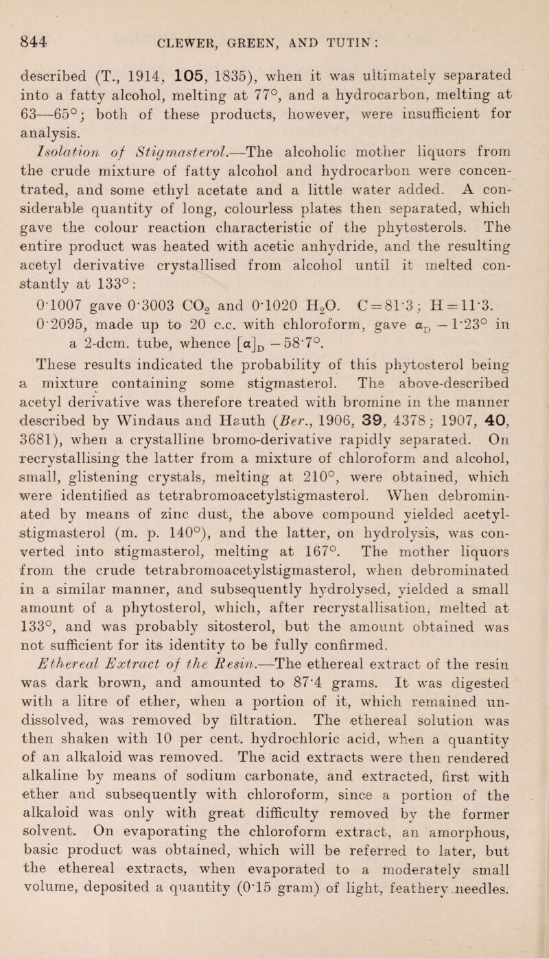 described (T., 1914, 105, 1835), when it was ultimately separated into a fatty alcohol, melting at 77°, and a hydrocarbon, melting at 63—65°; both of these products, however, were insufficient for analysis. Isolation of Stigmasterol.—The alcoholic mother liquors from the crude mixture of fatty alcohol and hydrocarbon were concen¬ trated, and some ethyl acetate and a little water added. A con¬ siderable quantity of long, colourless plates then separated, which gave the colour reaction characteristic of the phytosterols. The entire product was heated with acetic anhydride, and the resulting acetyl derivative crystallised from alcohol until it melted con¬ stantly at 133°: 0T007 gave 0-3003 C02 and 0T020 H20. C-8T3; H = 113. 0'2095, made up to 20 c.c. with chloroform, gave aD — T23° in a 2-dcm. tube, whence [a]D — 58'7°. These results indicated the probability of this phytosterol being a mixture containing some stigmasterol. The above-described acetyl derivative was therefore treated with bromine in the manner described by Windaus and Heuth (Ber., 1906, 39, 4378; 1907, 40, 3681), when a crystalline bromo-derivative rapidly separated. On recrystallising the latter from a mixture of chloroform and alcohol, small, glistening crystals, melting at 210°, were obtained, which were identified as tetrabromoacetylstigmasterol. When denomin¬ ated by means of zinc dust, the above compound yielded acetyl- stigmasterol (m. p. 140°), and the latter, on hydrolysis, was con¬ verted into stigmasterol, melting at 167°. The mother liquors from the crude tetrabromoacetylstigmasterol, when debrominated in a similar manner, and subsequently hydrolysed, yielded a small amount of a phytosterol, which, after recrystallisation, melted at 133°, and was probably sitosterol, but the amount obtained was not sufficient for its identity to be fully confirmed. Ethereal Extract of the Resin.—The ethereal extract of the resin was dark brown, and amounted to 87‘4 grams. It was digested with a litre of ether, when a portion of it, which remained un¬ dissolved, was removed by filtration. The ethereal solution was then shaken with 10 per cent, hydrochloric acid, when a quantity of an alkaloid was removed. The acid extracts wrere then rendered alkaline by means of sodium carbonate, and extracted, first with ether and subsequently with chloroform, since a portion of the alkaloid was only with great difficulty removed bv the former solvent. On evaporating the chloroform extract, an amorphous, basic product was obtained, which will be referred to later, but the ethereal extracts, when evaporated to a moderately small volume, deposited a quantity (0-15 gram) of light, feathery needles.