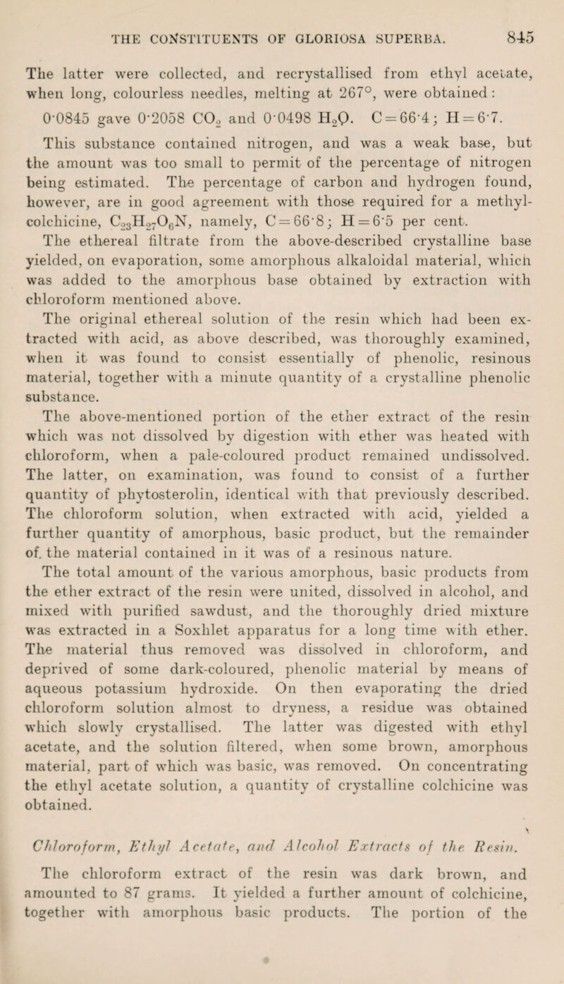 The latter were collected, and recrystallised from ethyl ace late, when long, colourless needles, melting at 267°, were obtained : 0'0845 gave 0*2058 C02 and 0*0498 H2Q. C = 66*4; H = 6*7. This substance contained nitrogen, and was a weak base, but the amount was too small to permit of the percentage of nitrogen being estimated. The percentage of carbon and hydrogen found, however, are in good agreement with those required for a methyl- colchicine, C23H2706N, namely, C = 66*8; H = 6*5 per cent. The ethereal filtrate from the above-described crystalline base yielded, on evaporation, some amorphous alkaloidal material, wliicli was added to the amorphous base obtained by extraction with chloroform mentioned above. The original ethereal solution of the resin which had been ex¬ tracted with acid, as above described, was thoroughly examined, when it was found to consist essentially of phenolic, resinous material, together with a minute quantity of a crystalline phenolic substance. The above-mentioned portion of the ether extract of the resin which was not dissolved by digestion with ether was heated with chloroform, when a pale-coloured product remained undissolved. The latter, on examination, was found to consist of a further quantity of phytosterolin, identical with that previously described. The chloroform solution, when extracted with acid, yielded a further quantity of amorphous, basic product, but the remainder of. the material contained in it was of a resinous nature. The total amount of the various amorphous, basic products from the ether extract of the resin were united, dissolved in alcohol, and mixed with purified sawdust, and the thoroughly dried mixture was extracted in a Soxhlet apparatus for a long time with ether. The material thus removed was dissolved in chloroform, and deprived of some dark-coloured, phenolic material by means of aqueous potassium hydroxide. On then evaporating the dried chloroform solution almost to drvness, a residue was obtained which slowly crystallised. The latter was digested with ethyl acetate, and the solution filtered, when some brown, amorphous material, part of which was basic, was removed. On concentrating the ethyl acetate solution, a quantity of crystalline colchicine was obtained. Chloroform, Ethyl Acetate, and Alcohol Extracts of the. Resin. The chloroform extract of the resin was dark brown, and amounted to 87 grams. It yielded a further amount of colchicine, together with amorphous basic products. The portion of the
