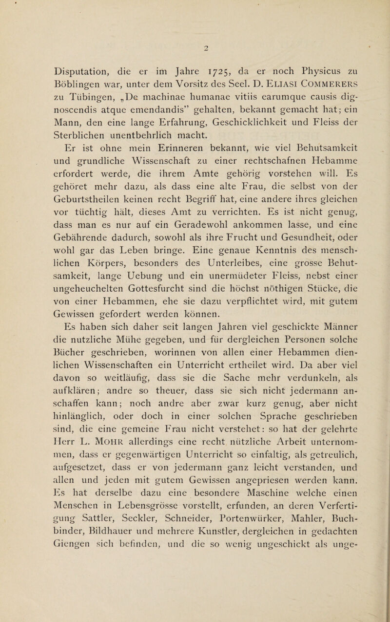 Disputation, die er im Jahre 1725, da er noch Physicus zu Boblingen war, unter dem Vorsitz des Seel. D. Eliasi COMMERERS zu Tubingen, „De machinae humanae vitiis earumque causis dig- noscendis atque emendandis” gehalten, bekannt gemacht hat; ein Mann, den eine lange Erfahrung, Geschicklichkeit und Fleiss der Sterblichen unentbehrlich macht. Er ist ohne mein Erinneren bekannt, wie viel Behutsamkeit und grundliche Wissenschaft zu einer rechtschafnen Hebamme erfordert werde, die ihrem Amte gehorig vorstehen will. Es gehoret mehr dazu, als dass eine alte Frau, die selbst von der Geburtstheilen keinen recht Begriff hat, eine andere ihres gleichen vor tiichtig halt, dieses Amt zu verrichten. Es ist nicht genug, dass man es nur auf ein Geradewohl ankommen lasse, und eine Gebahrende dadurch, sowohl als ihre Frucht und Gesundheit, oder wohl gar das Leben bringe. Eine genaue Kenntnis des mensch- lichen Korpers, besonders des Unterleibes, eine grosse Behut¬ samkeit, lange Uebung und ein unermiideter P'leiss, nebst einer ungeheuchelten Gottesfurcht sind die hochst nothigen Stiicke, die von einer Hebammen, ehe sie dazu verpflichtet wird, mit gutem Gewissen gefordert werden konnen. Es haben sich daher seit langen Jahren viel geschickte Manner die nutzliche Miihe gegeben, und fiir dergleichen Personen solche Bucher geschrieben, worinnen von alien einer Hebammen dien- lichen Wissenschaften ein Unterricht ertheilet wird. Da aber viel davon so weitlaufig, dass sie die Sache mehr verdunkeln, als aufklaren; andre so theuer, dass sie sich nicht jedermann an- schaffen kann; noch andre aber zwar kurz genug, aber nicht hinlanglich, oder doch in einer solchen Sprache geschrieben sind, die eine gemeine P'rau nicht verstehet: so hat der gelehrte Herr L. Mohr allerdings eine recht nutzliche Arbeit unternom- men, dass er gegenwartigen Unterricht so einfaltig, als getreulich, aufgesetzet, dass er von jedermann ganz leicht verstanden, und alien und jeden mit gutem Gewissen angepriesen werden kann. Es hat derselbe dazu eine besondere Maschine welche einen Menschen in Lebensgrosse vorstellt, erfunden, an deren Verferti- gung Sattler, Seckler, Schneider, Portenwiirker, Mahler, Buch- binder, Bildhauer und mehrere Kunstler, dergleichen in gedachten Giengen sich befinden, und die so wcnig ungeschickt als unge-