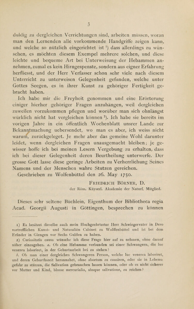duldig zu dergleichen Verrichtungen sind, arbeiten miissen, woran man den Lernenden alle vorkommende Handgriffe zeigen kann, und welche so niitzlich eingerichtet ist ’) dass allerdings zu wiin- schen, es mochten diesem Exempel mehrere solchen, und diese leichte und bequeme Art bei Unterweisung der Hebammen an- nehmen, zumal es kein Hirngespenste, sondern aus eigner Erfahrung herfliesst, und der Herr Verfasser schon sehr viele nach diesem Unterricht zu unterweisen Gelegenheit gefunden, welche unter Gottes Seegen, es in ihrer Kunst zu gehoriger Fertigkeit ge- bracht haben. Ich babe mir die Freyheit genommen und eine Erorterung einiger hierher gehoriger Fragen anzuhangen, weil dergleichen zuweilen vorzukommen pflegen und woriiber man sicli ohnlangst wiirklich nicht hat vergleichen konnen 1 2). Ich habe sie bereits im vorigen Jahre in ein offentlich Wochenblatt unsrer Lande zur Bckanntmachung uebersendet, wo man es aber, ich weiss nicht warum, zuriickgeleget. Je mehr aber das gemeine Wohl darunter leidet, wenn dergleichen Fragen unausgemacht bleiben; je ge- wisser hoffe ich bei meinen Lesern Vergebung zu erhalten, dass ich bei dieser Gelegenheit deren Beurtheilung unterwerfe. Her grosse Gott lasse diese geringe Arbeiten zu Verherrlichung Seines Namens und der Menschen wahre Stutzen gereichen. Geschrieben zu Wolfenbiittel den 26. May 1750. Friedrich Borner, D. der Rom. Kayseri. Akademie der Naturf. Mitglied. Dieses sehr seltene Biichlein, Eigenthum der Bibliotheca regia Acad. Georgii Augusti in Gottingen, besprechen zu konnen 1) Es besitzet dieselbe auch mein Hochgeehrterter Herr Schwiegervater in Dero vortrefflichen Kunst- und Naturalien Cabinet zu Wolffenbuttel und ist bei dem Erfinder in Giengen vor Sechs Gulden zu haben. 2) Curiositatis causa wiinsche ich diese Frage hier auf zu nehmen, ohne darauf niiher einzugehen. a. Ob eine Hebamme verbunden sei einer Schwangern, die lue venerea laboriret, in der Geburtsarbeit bei zu stehcn ? b. Ob man einer dergleichen Schwangeren Person, welche lue venerea laboriret, und deren Geburthszeit herannahet, ohne abortum zu causiren, oder sie in Lebensr gefahr zu sturzen, die Salivation gebrauchen lassen konnen, oder ob es nicht sicherer vor Mutter und Kind, blosse mercurialia, absque salivatione, zu reichen ?