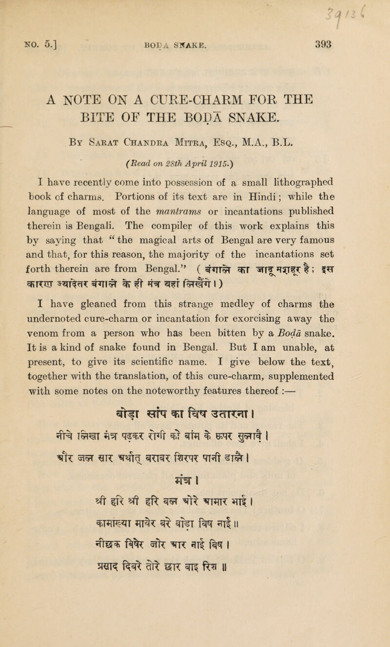 A NOTE ON A CURE-CHARM FOR THE BITE OF THE BODA SNAKE. By Sarat Chandra Mitra, Esq., M.A., B.L. (Read on 28th April 1915.) I have recently come into possession of a small lithographed hook of charms. Portions of its text are in Hindi; while the language of most of the mantrams or incantations published therein is Bengali. The compiler of this work explains this by saying that “ the magical arts of Bengal are very famous and that, for this reason, the majority of the incantations set forth therein are from Bengal.” ( 3d I”; 3>R3tt shTi^r 3T Cr i) I have gleaned from this strange medley of charms the undernoted cure-charm or incantation for exorcising away the venom from a person who has been bitten by a Bod a snake. It is a kind of snake found in Bengal. But I am unable, at present, to give its scientific name. I give below the text, together with the translation, of this cure-charm, supplemented with some notes on the noteworthy features thereof :— sfrfr *st f^r i I5TOT fi5T 3TH % BWC S5nt I ♦ sJ • 5J5T sk ’srtficf ztmx fwr th! sr#r I 'S sft IR «Tf ift 35T Vft VRR HR | «SRlHs*TT ^ STI^I RW ^Ti II ♦ fm i 3TCIR dTI mi I!