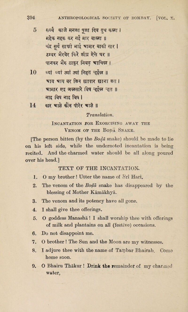 5 JRS1T q^T ftq ZV q.5T[ I *{%$ ^ WX q| J?K qi^TT II ei^TT ¥tt| wire 3Tqfr sk I c\ JJRT W$T fA TNST %% ^T II ik stir fsraf ^rif%5T i 10 «rf «rt 3Kjf ^rt HS'T -#3 11 'STPT SR T?H TJT7R SRT TITT I ^iar R? rrtir: % =#tt -§tt ll RTS |%T RTS RIT I 14 sett ^li rtt *rrfr II Translation. Incantation for Exorcising away the Venom of the Bod a Snake. [The person bitten (by the Boda snake) should be made to lie on his left side, while the undernoted incantation is being recited. And the charmed water should be all along poured over his head.] TEXT OF THE INCANTATION. 1. O my brother ! Utter the name of Sri Hari* 2. The venom of the Bodd snake has disappeared by the blessing of Mother Kamakhya. 3. The venom and its potency have all gone. 4. I shall give thee offerings. 5. 0 goddess Manasha ! I shall worship thee with offerings of milk and plantains on all (festive) occasions. 6. Ho not disappoint me. 7. 0 brother ! The Sun and the Moon are my witnesses. 8. I adjure thee with the name of Tambar Bhairab. Como home soon. 9. 0 Bhairu Thakur ! Drink the remainder of my charmed water.
