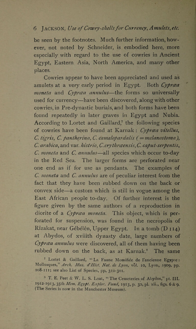 be seen by the footnotes. Much further information, how¬ ever, not noted by Schneider, is embodied here, more especially with regard to the use of cowries in Ancient Egy pt, Eastern Asia, North America, and many other places. Cowries appear to have been appreciated and used as amulets at a very early period in Egypt. Both Cyprcea moneta and Cyprcea annulus—the forms so universally used for currency—have been discovered, along with other cowries, in Pre-dynastic burials, and both forms have been found repeatedly in later graves in Egypt and Nubia. According to Lortet and Gaillard/ the following species of cowries have been found at Karnak : Cyprcea vitellus, C. tigris, C. pantherina, C. Camelopardalis ( = melanostoma)} C. arabica, and var. his trio, C.erythrceensis, C. cap u t- serpen t is, C. moneta and C. annulus—all species which occur to-day in the Red Sea. The larger forms are perforated near one end as if for use as pendants. The examples of C. moneta and C. annulus are of peculiar interest from the fact that they have been rubbed down on the back or convex side—a custom which is still in vogue among the East African people to-day. Of further interest is the figure given by the same authors of a reproduction in diorite of a Cyprcea moneta. This object, which is per¬ forated for suspension, was found in the necropolis of Rizakat, near Gebelen, Upper Egypt. In a tomb (D 114) at Abydos, of xviiith dynasty date, large numbers of Cyprcea annulus were discovered, all of them having been rubbed down on the back, as at Karnak.8 The same ' Lortet & Gaillard, “La Faune Momifiee de l’ancienne Egypte : Mollusques,” Arch. Mzis. d'Hist. Nat. de Lyon, vol. 10, Lyon, 1909, pp. 108-111; see also List of Species, pp. 310-311. s T. E. Feet & \V. L. S. Loat, “ The Cemeteries of Abydos,” pt. III. 1912-1913, 35th Mem. Egypt. Explor. Fund, 1913, p. 30, pi. xii., figs. 6 & 9. (The Series is now in the Manchester Museum).