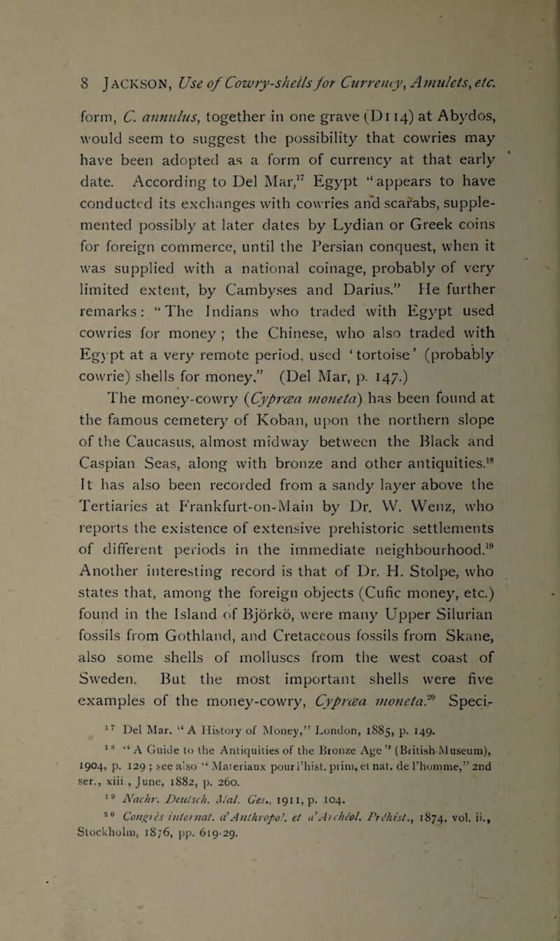form, C. annulus, together in one grave (Di 14) at Abydos, would seem to suggest the possibility that cowries may have been adopted as a form of currency at that early date. According to Del Mar,17 Egypt “appears to have conducted its exchanges with cowries and scarabs, supple¬ mented possibly at later dates by Lydian or Greek coins for foreign commerce, until the Persian conquest, when it was supplied with a national coinage, probably of very limited extent, by Cambyses and Darius.” fie further remarks: “The Indians who traded with Egypt used cowries for money ; the Chinese, who also traded with Egypt at a very remote period, used ‘tortoise’ (probably cowrie) shells for money.” (Del Mar, p. 147.) The money-cowry (Cyprcea moneta) has been found at the famous cemetery of Koban, upon the northern slope of the Caucasus, almost midway between the Black and Caspian Seas, along with bronze and other antiquities.18 It has also been recorded from a sandy layer above the Tertiaries at Frankfurt-on-Main by Dr. W. Wenz, who reports the existence of extensive prehistoric settlements of different periods in the immediate neighbourhood.19 Another interesting record is that of Dr. H. Stolpe, who states that, among the foreign objects (Cufic money, etc.) found in the Island of Bjorko, were many Upper Silurian fossils from Gothland, and Cretaceous fossils from Skane, also some shells of molluscs from the west coast of Sweden. But the most important shells were five examples of the money-cowry, Cyprcea moneta'C Speci- 17 Del Mar. u A History of Money,” London, 1885, p. 149. 18 “ A Guide to the Antiquities of the Bronze Age ” (British Museum), 1904, p. 129 ; see also “ Materiaux pouri’hist. print, et nat. de 1’honime,” 2nd ser., xiii , June, 1S82, p. 260. 10 Nachr. Deulsch. A/al. Ges., I9ii,p. 104. 20 Conotes internat. a'Anthropo!. et aAtcheol. Prthist., 1874, vol. ii., Stockholm, 1876, pp. 619-29.