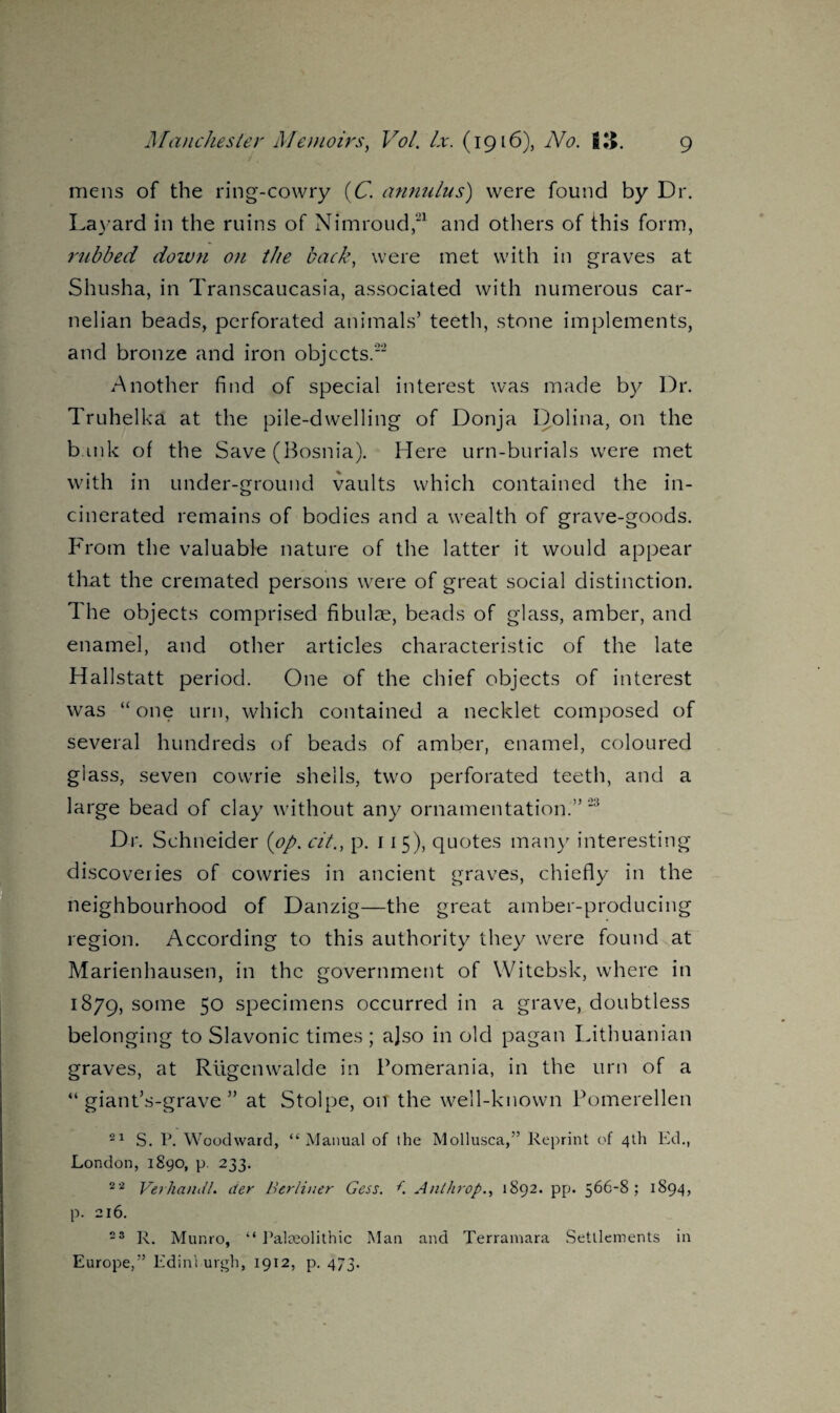 mens of the ring-cowry (C. annulus) were found by Dr. Layard in the ruins of Nimroud,'1 and others of this form, rubbed down on the back, were met with in graves at Shusha, in Transcaucasia, associated with numerous car- nelian beads, perforated animals’ teeth, stone implements, and bronze and iron objects.” Another find of special interest was made by Dr. Truhelka at the pile-dwelling of Donja Dolina, on the bmk of the Save (Bosnia). Here urn-burials were met with in under-ground vaults which contained the in¬ cinerated remains of bodies and a wealth of grave-goods. From the valuable nature of the latter it would appear that the cremated persons were of great social distinction. The objects comprised fibulae, beads of glass, amber, and enamel, and other articles characteristic of the late Hallstatt period. One of the chief objects of interest was “one urn, which contained a necklet composed of several hundreds of beads of amber, enamel, coloured glass, seven cowrie shells, two perforated teeth, and a large bead of clay without any ornamentation.” 23 Dr. Schneider (op. cit., p. 115), quotes many interesting discoveries of cowries in ancient graves, chiefly in the neighbourhood of Danzig—the great amber-producing region. According to this authority they were found at Marienhausen, in the government of Witebsk, where in 1879, sc>me 50 specimens occurred in a grave, doubtless belonging to Slavonic times; ajso in old pagan Lithuanian graves, at Rugenwalde in Pomerania, in the urn of a “giant’s-grave” at Stolpe, 01T the well-known Pomerellen 21 S. P. Woodward, “Manual of the Mollusca,” Reprint of 4th Ed., London, 1890, p. 233. 22 Verhandl. der Berliner Gess. t Anthrop., 1892. pp. 566-8; 1894, p. 216. 23 R. Munro, “ Palteolithic Man and Terramara Settlements in Europe,” Edinburgh, 1912, p. 473.