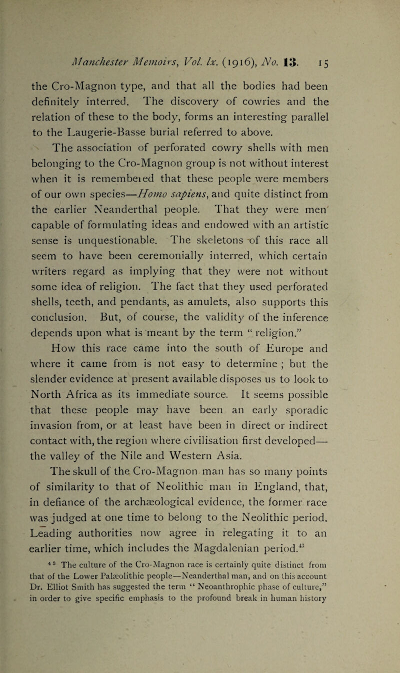 the Cro-Magnon type, and that all the bodies had been definitely interred. The discovery of cowries and the relation of these to the body, forms an interesting parallel to the Laugerie-Basse burial referred to above. The association of perforated cowry shells with men belonging to the Cro-Magnon group is not without interest when it is remembeied that these people were members of our own species—Homo sapiens, and quite distinct from the earlier Neanderthal people. That they were men capable of formulating ideas and endowed with an artistic sense is unquestionable. The skeletons -of this race all seem to have been ceremonially interred, which certain writers regard as implying that they were not without some idea of religion. The fact that they used perforated shells, teeth, and pendants, as amulets, also supports this conclusion. But, of course, the validity of the inference depends upon what is meant by the term “ religion.” How this race came into the south of Europe and where it came from is not easy to determine ; but the slender evidence at present available disposes us to look to North Africa as its immediate source. It seems possible that these people may have been an earl)7 sporadic invasion from, or at least have been in direct or indirect contact with, the region where civilisation first developed— the valley of the Nile and Western Asia. The skull of the Cro-Magnon man has so many points of similarity to that of Neolithic man in England, that, in defiance of the archaeological evidence, the former race was judged at one time to belong to the Neolithic period. Leading authorities now agree in relegating it to an earlier time, which includes the Magdalenian period.43 43 The culture of the Cro-Magnon race is certainly quite distinct from that of the Lower Palaeolithic people—Neanderthal man, and on this account Dr. Elliot Smith has suggested the term “ Neoanthrophic phase of culture,” in order to give specific emphasis to the profound break in human history