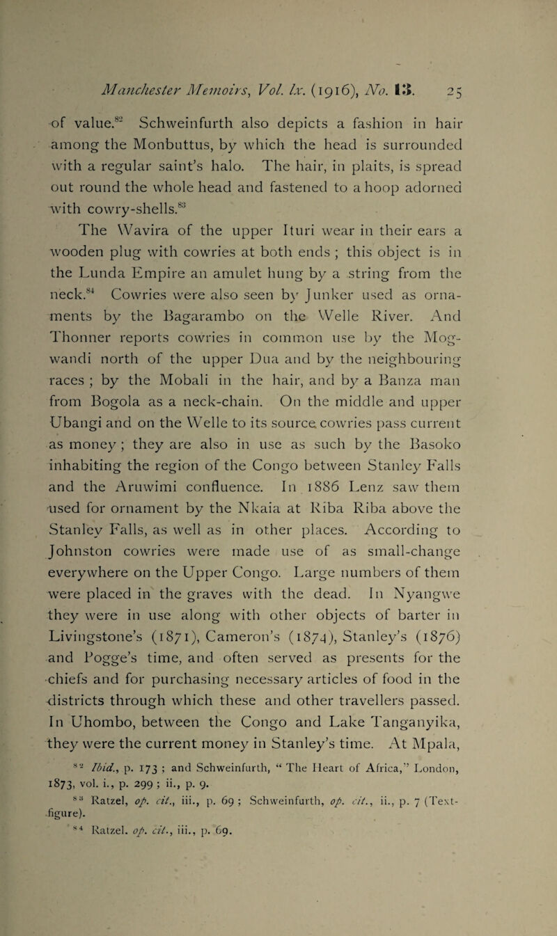 of value.8' Schweinfurth also depicts a fashion in hair among the Monbuttus, by which the head is surrounded with a regular saint’s halo. The hair, in plaits, is spread out round the whole head and fastened to a hoop adorned with cowry-shells.83 The Wavira of the upper Ituri wear in their ears a wooden plug with cowries at both ends ; this object is in the Lunda Empire an amulet hung by a string from the neck.84 Cowries were also seen by Junker used as orna¬ ments by the Bagarambo on the Welle River. And Thonner reports cowries in common use by the Mog- wandi north of the upper Dua and by the neighbouring races ; by the Mobali in the hair, and by a Banza man from Bogola as a neck-chain. On the middle and upper Ubangi and on the Welle to its source cowries pass current as money ; they are also in use as such by the Basoko inhabiting the region of the Congo between Stanley Falls and the Aruwimi confluence. In 1886 Lenz saw them used for ornament by the Nkaia at Riba Riba above the Stanley Falls, as well as in other places. According to Johnston cowries were made use of as small-change everywhere on the Upper Congo. Large numbers of them were placed in the graves with the dead. In Nyangwe they were in use along with other objects of barter in Livingstone’s (1871), Cameron’s (1874), Stanley’s (1876) and Fogge’s time, and often served as presents for the chiefs and for purchasing necessary articles of food in the districts through which these and other travellers passed. In Uhombo, between the Congo and Lake Tanganyika, they were the current money in Stanley’s time. At Mpala, 82 Ibid., p. 173 ; and Schweinfurth, “ The Heart of Africa,” London, 1873, vol. i., p. 299 ; ii., p. 9. sa Ratzel, op. cit., iii., p. 69 ; Schweinfurth, op. cit., ii., p. 7 (Text- figure). S 4 Ratzel. op. cit., iii., p. C9.