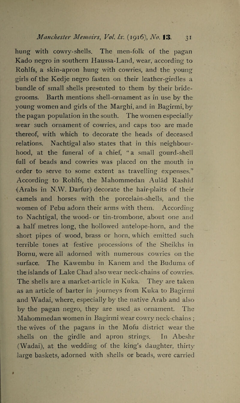hung with cowry-shells. The men-folk of the pagan Kado negro in southern Haussa-Land, wear, according to Rohlfs, a skin-apron hung with cowries, and the young girls of the Kedje negro fasten on their leather-girdles a bundle of small shells presented to them by their bride¬ grooms. Barth mentions shell-ornament as in use by the young women and girls of the Margin, and in Bagirmi,by the pagan population in the south. The women especially wear such ornament of cowries, and caps too are made thereof, with which to decorate the heads of deceased relations. Nachtigal also states that in this neighbour¬ hood, at the funeral of a chief, “a small gourd-shell full of beads and cowries was placed on the mouth in order to serve to some extent as travelling expenses.” According to Rohlfs, the Mahommedan Aulad Rashid {Arabs in N.W. Darfur) decorate the hair-plaits of their •camels and horses with the porcelain-shells, and the women of Pebu adorn their arms with them. According to Nachtigal, the wood- or tin-trombone, about one and a half metres long, the hollowed antelope-horn, and the short pipes of wood, brass or horn, which emitted such terrible tones at festive processions of the Sheikhs in Bornu, were all adorned with numerous cowries on the surface. The Kawembu in Kanem and the Buduma of the islands of Lake Chad also wear neck-chains of cowries. The shells are a market-article in Kuka. They are taken as an article of barter in journeys from Kuka to Bagirmi and Wadai, where, especially by the native Arab and also by the pagan negro, they are used as ornament. The Mahommedan women in Bagirmi wear cowry neck-chains ; the wives of the pagans in the Mofu district wear the shells on the girdle and apron strings. In Abeshr (Wadai), at the wedding of the king’s daughter, thirty large baskets, adorned with shells or beads, were carried