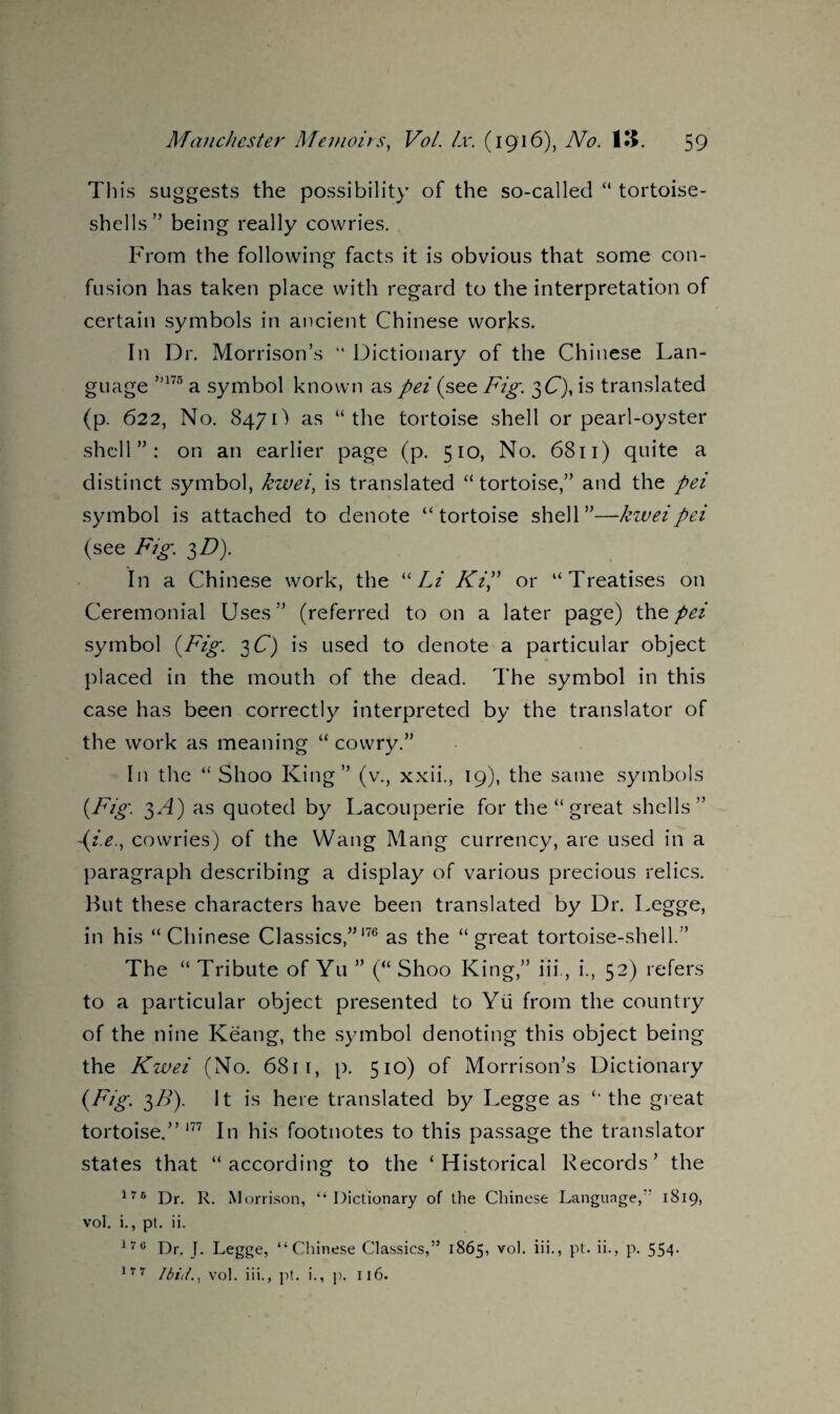 This suggests the possibility of the so-called “ tortoise¬ shells” being really cowries. From the following facts it is obvious that some con¬ fusion has taken place with regard to the interpretation of certain symbols in ancient Chinese works. In Dr. Morrison’s “ Dictionary of the Chinese Lan¬ guage ”175 a symbol known as pei (see Fig. 3Q, is translated (p. 622, No. 847D as “the tortoise shell or pearl-oyster shell”: on an earlier page (p. 510, No. 6811) quite a distinct symbol, kwei, is translated “ tortoise,” and the pei symbol is attached to denote “tortoise shell”—kwei pei (see Fig. $D). In a Chinese work, the “Li Ki? or “Treatises on Ceremonial Uses” (referred to on a later page) the pei symbol (Fig. 3 £7) is used to denote a particular object placed in the mouth of the dead. The symbol in this case has been correctly interpreted by the translator of the work as meaning “ cowry.” In the “ Shoo King” (v., xxii., 19), the same symbols (Fig. 3/f) as quoted by Lacouperie for the “ great shells” ~{i.e., cowries) of the Wang Mang currency, are used in a paragraph describing a display of various precious relics. Hut these characters have been translated by Dr. Legge, in his “Chinese Classics,”176 as the “ great tortoise-shell.” The “ Tribute of Yu ” (“ Shoo King,” iii, i., 52) refers to a particular object presented to Yu from the country of the nine Keang, the symbol denoting this object being the Kwei (No. 6811, p. 510) of Morrison’s Dictionary (Fig. 3B). It is here translated by Legge as “ the great tortoise.” 177 In his footnotes to this passage the translator states that “according to the ‘Historical Records’ the 175 Dr. R. Morrison, “Dictionary of the Chinese Language, 1S19, vol. i., pt. ii. l7c Dr. J. Legge, “Chinese Classics,” 1865, v°l- H-j pt* h-> p. 554* 177 Ibid., vol. iii., pt. i., p. 116.