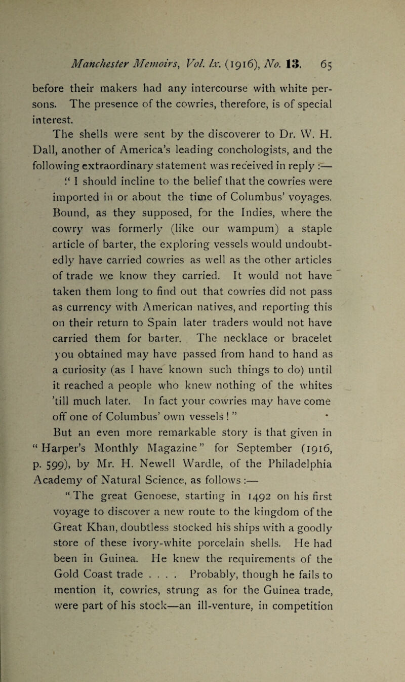 before their makers had any intercourse with white per¬ sons. The presence of the cowries, therefore, is of special interest. The shells were sent by the discoverer to Dr. W. H. Dali, another of America’s leading conchologists, and the following extraordinary statement was received in reply :— “ I should incline to the belief that the cowries were imported in or about the time of Columbus’ voyages. Bound, as they supposed, for the Indies, where the cowry was formerly (like our wampum) a staple article of barter, the exploring vessels would undoubt¬ edly have carried cowries as well as the other articles of trade we know they carried. It would not have taken them long to find out that cowries did not pass as currency with American natives, and reporting this on their return to Spain later traders would not have carried them for barter. The necklace or bracelet you obtained may have passed from hand to hand as a curiosity (as I have known such things to do) until it reached a people who knew nothing of the whites ’till much later. In fact your cowries may have come off one of Columbus’ own vessels ! ” But an even more remarkable story is that given in “Harper’s Monthly Magazine” for September (1916, p. 599), by Mr. H. Newell Wardle, of the Philadelphia Academy of Natural Science, as follows :— “The great Genoese, starting in 1492 on his first voyage to discover a new route to the kingdom of the Great Khan, doubtless stocked his ships with a goodly store of these ivory-white porcelain shells. He had been in Guinea. He knew the requirements of the Gold Coast trade .... Probably, though he fails to mention it, cowries, strung as for the Guinea trade, were part of his stock—an ill-venture, in competition