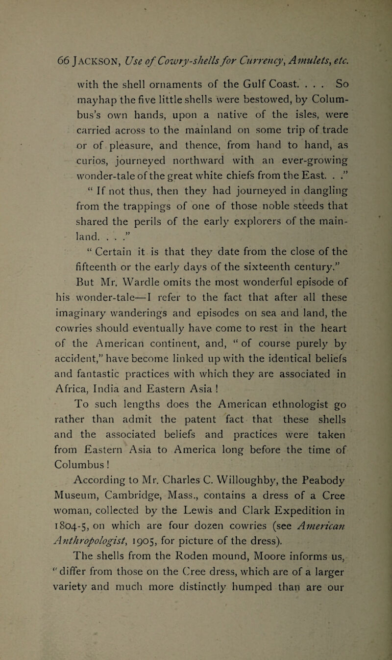 with the shell ornaments of the Gulf Coast. ... So mayhap the five little shells were bestowed, by Colum¬ bus’s own hands, upon a native of the isles, were carried across to the mainland on some trip of trade or of pleasure, and thence, from hand to hand, as curios, journeyed northward with an ever-growing wonder-tale of the great white chiefs from the East. . .” “ If not thus, then they had journeyed in dangling from the trappings of one of those noble steeds that shared the perils of the early explorers of the main¬ land. . . “ Certain it is that they date from the close of the fifteenth or the early days of the sixteenth century.” But Mr. Wardle omits the most wonderful episode of his wonder-tale—I refer to the fact that after all these imaginary wanderings and episodes on sea and land, the cowries should eventually have come to rest in the heart of the American continent, and, “ of course purely by accident,” have become linked up with the identical beliefs and fantastic practices with which they are associated in Africa, India and Eastern Asia ! To such lengths does the American ethnologist go rather than admit the patent fact that these shells and the associated beliefs and practices were taken from Eastern Asia to America long before the time of Columbus ! According to Mr. Charles C. Willoughby, the Peabody Museum, Cambridge, Mass., contains a dress of a Cree woman, collected by the Lewis and Clark Expedition in 1804-5, 011 which are four dozen cowries (see American Anthropologist, 1905, for picture of the dress). The shells from the Roden mound, Moore informs us, ‘'differ from those on the (Tee dress, which are of a larger variety and much more distinctly humped than are our