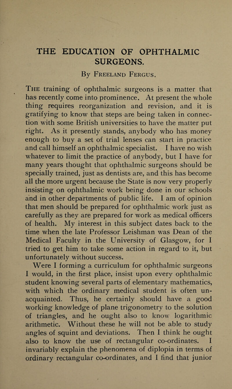 THE EDUCATION OF OPHTHALMIC SURGEONS. By Freeland Fergus. The training of ophthalmic surgeons is a matter that has recently come into prominence. At present the whole thing requires reorganization and revision, and it is gratifying to know that steps are being taken in connec¬ tion with some British universities to have the matter put right. As it presently stands, anybody who has money enough to buy a set of trial lenses can start in practice and call himself an ophthalmic specialist. I have no wish whatever to limit the practice of anybody, but I have for many years thought that ophthalmic surgeons should be specially trained, just as dentists are, and this has become all the more urgent because the State is now very properly insisting on ophthalmic work being done in our schools and in other departments of public life. I am of opinion that men should be prepared for ophthalmic work just as carefully as they are prepared for work as medical officers of health. My interest in this subject dates back to the time when the late Professor Leishman was Dean of the Medical Faculty in the University of Glasgow, for I tried to get him to take some action in regard to it, but unfortunately without success. Were I forming a curriculum for ophthalmic surgeons I would, in the first place, insist upon every ophthalmic student knowing several parts of elementary mathematics, with which the ordinary medical student is often un¬ acquainted. Thus, he certainly should have a good working knowledge of plane trigonometry to the solution of triangles, and he ought also to know logarithmic arithmetic. Without these he will not be able to study angles of squint and deviations. Then I think he ought also to know the use of rectangular co-ordinates. I invariably explain the phenomena of diplopia in terms of ordinary rectangular co-ordinates, and I find that junior