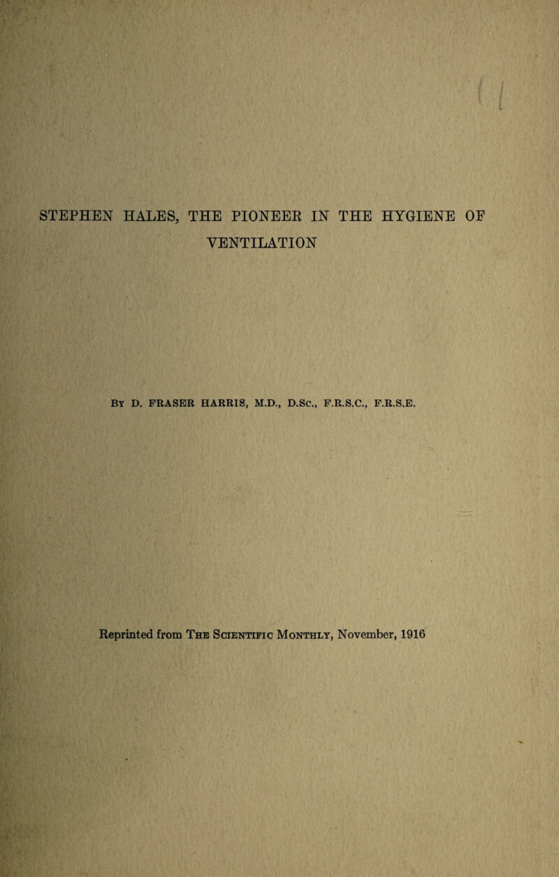 STEPHEN HALES, THE PIONEER IN THE HYGIENE OE VENTILATION By D. FRASER HARRIS, M.D., D.Sc., F.R.S.C., F.R.S.E. Reprinted from The Scientific Monthly, November, 1916