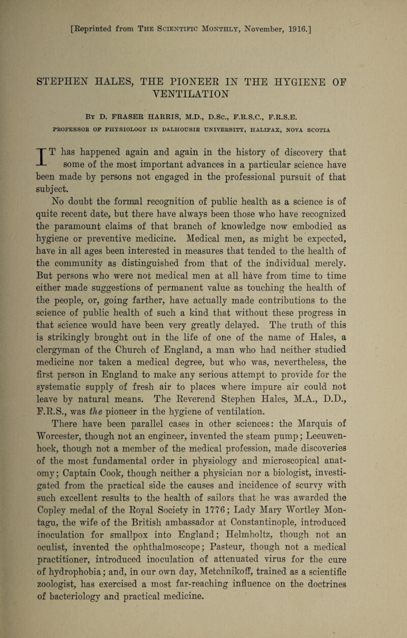 STEPHEN HALES, THE PIONEER IN THE HYGIENE OF VENTILATION By D. FRASER HARRIS, M.D., D.Sc., F.R.S.C., F.R.S.E. PROFESSOR OF PHYSIOLOGY IN DALHOUSIE UNIVERSITY, HALIFAX, NOVA SCOTIA IT lias happened again and again in the history of discovery that some of the most important advances in a particular science have been made by persons not engaged in the professional pursuit of that subject. No doubt the formal recognition of public health as a science is of quite recent date, but there have always been those who have recognized the paramount claims of that branch of knowledge now embodied as hygiene or preventive medicine. Medical men, as might be expected, have in all ages been interested in measures that tended to the health of the community as distinguished from that of the individual merely. But persons who were not medical men at all have from time to time either made suggestions of permanent value as touching the health of the people, or, going farther, have actually made contributions to the science of public health of such a kind that without these progress in that science would have been very greatly delayed. The truth of this is strikingly brought out in the life of one of the name of Hales, a clergyman of the Church of England, a man who had neither studied medicine nor taken a medical degree, but who was, nevertheless, the first person in England to make any serious attempt to provide for the systematic supply of fresh air to places where impure air could not leave by natural means. The Reverend Stephen Hales, M.A., D.D., F.R.S., was the pioneer in the hygiene of ventilation. There have been parallel cases in other sciences: the Marquis of Worcester, though not an engineer, invented the steam pump; Leeuwen¬ hoek, though not a member of the medical profession, made discoveries of the most fundamental order in physiology and microscopical anat¬ omy; Captain Cook, though neither a physician nor a biologist, investi¬ gated from the practical side the causes and incidence of scurvy with such excellent results to the health of sailors that he was awarded the Copley medal of the Royal Society in 1776; Lady Mary Wortley Mon¬ tagu, the wife of the British ambassador at Constantinople, introduced inoculation for smallpox into England; Helmholtz, though not an oculist, invented the ophthalmoscope; Pasteur, though not a medical practitioner, introduced inoculation of attenuated virus for the cure of hydrophobia; and, in our own day, Metchnikoff, trained as a scientific zoologist, has exercised a most far-reaching influence on the doctrines of bacteriology and practical medicine.