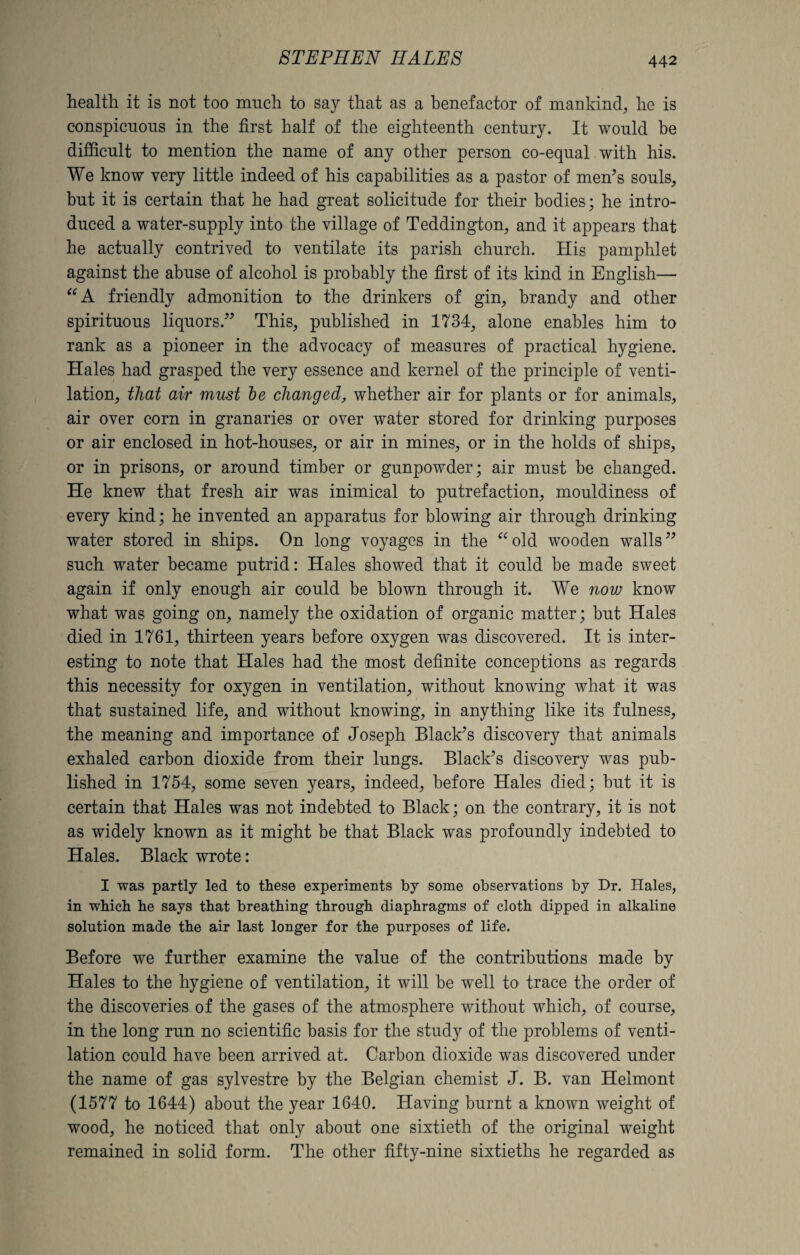 health it is not too much to say that as a benefactor of mankind, he is conspicuous in the first half of the eighteenth century. It would be difficult to mention the name of any other person co-equal with his. We know very little indeed of his capabilities as a pastor of men’s souls, but it is certain that he had great solicitude for their bodies; he intro¬ duced a water-supply into the village of Teddington, and it appears that he actually contrived to ventilate its parish church. His pamphlet against the abuse of alcohol is probably the first of its kind in English— “A friendly admonition to the drinkers of gin, brandy and other spirituous liquors.” This, published in 1734, alone enables him to rank as a pioneer in the advocacy of measures of practical hygiene. Hales had grasped the very essence and kernel of the principle of venti¬ lation, that air must be changed, whether air for plants or for animals, air over corn in granaries or over water stored for drinking purposes or air enclosed in hot-houses, or air in mines, or in the holds of ships, or in prisons, or around timber or gunpowder; air must be changed. He knew that fresh air was inimical to putrefaction, mouldiness of every kind; he invented an apparatus for blowing air through drinking water stored in ships. On long voyages in the “old wooden walls” such water became putrid: Hales showed that it could be made sweet again if only enough air could be blown through it. We now know what was going on, namely the oxidation of organic matter; but Hales died in 1761, thirteen years before oxygen was discovered. It is inter¬ esting to note that Hales had the most definite conceptions as regards this necessity for oxygen in ventilation, without knowing what it was that sustained life, and without knowing, in anything like its fulness, the meaning and importance of Joseph Black’s discovery that animals exhaled carbon dioxide from their lungs. Black’s discovery was pub¬ lished in 1754, some seven years, indeed, before Hales died; but it is certain that Hales was not indebted to Black; on the contrary, it is not as widely known as it might be that Black was profoundly indebted to Hales. Black wrote: I was partly led to these experiments by some observations by Dr. Hales, in which he says that breathing through diaphragms of cloth dipped in alkaline solution made the air last longer for the purposes of life. Before we further examine the value of the contributions made by Hales to the hygiene of ventilation, it will be well to trace the order of the discoveries of the gases of the atmosphere without which, of course, in the long run no scientific basis for the study of the problems of venti¬ lation could have been arrived at. Carbon dioxide was discovered under the name of gas sylvestre by the Belgian chemist J. B. van Helmont (1577 to 1644) about the year 1640. Having burnt a known weight of wood, he noticed that only about one sixtieth of the original weight remained in solid form. The other fifty-nine sixtieths he regarded as