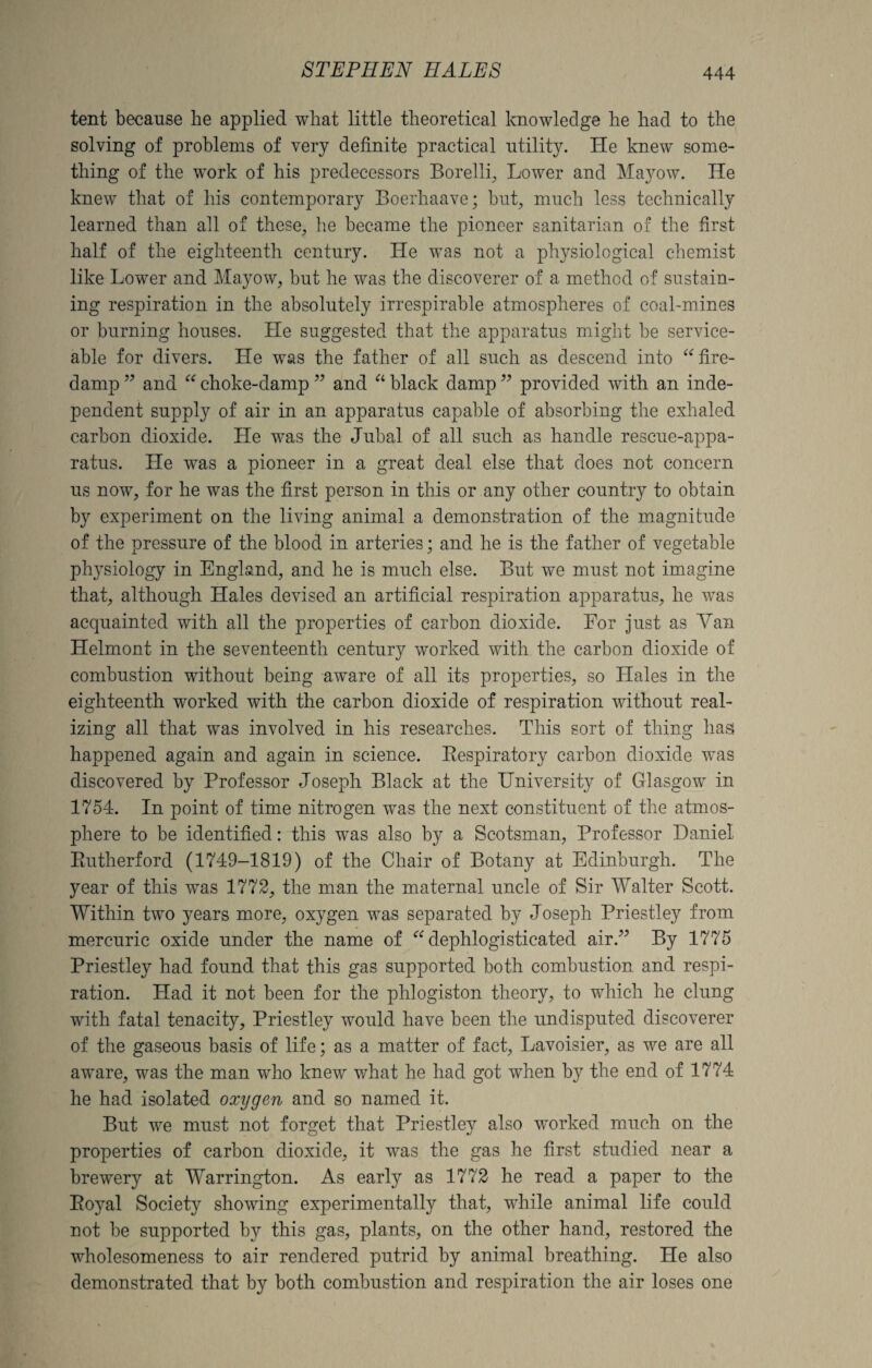 tent because he applied what little theoretical knowledge he had to the solving of problems of very definite practical utility. He knew some¬ thing of the work of his predecessors Borelli, Lower and Mayow. He knew that of his contemporary Boerhaave; but, much less technically learned than all of these, he became the pioneer sanitarian of the first half of the eighteenth century. He was not a physiological chemist like Lower and Mayow, but he was the discoverer of a method of sustain¬ ing respiration in the absolutely irrespirable atmospheres of coal-mines or burning houses. He suggested that the apparatus might be service¬ able for divers. He was the father of all such as descend into “fire¬ damp ” and “ choke-damp ” and “ black damp ” provided with an inde¬ pendent supply of air in an apparatus capable of absorbing the exhaled carbon dioxide. He was the Jubal of all such as handle rescue-appa¬ ratus. He was a pioneer in a great deal else that does not concern us now, for he was the first person in this or any other country to obtain by experiment on the living animal a demonstration of the magnitude of the pressure of the blood in arteries; and he is the father of vegetable physiology in England, and he is much else. But we must not imagine that, although Hales devised an artificial respiration apparatus, he was acquainted with all the properties of carbon dioxide. For just as Van Helmont- in the seventeenth century worked with the carbon dioxide of combustion without being aware of all its properties, so Hales in the eighteenth worked with the carbon dioxide of respiration without real¬ izing all that was involved in his researches. This sort of thing has happened again and again in science. Respiratory carbon dioxide was discovered by Professor Joseph Black at the University of Glasgow in 1754. In point of time nitrogen was the next constituent of the atmos¬ phere to be identified: this was also by a Scotsman, Professor Daniel Rutherford (1749-1819) of the Chair of Botany at Edinburgh. The year of this was 1772, the man the maternal uncle of Sir Walter Scott. Within two years more, oxygen was separated by Joseph Priestley from mercuric oxide under the name of “ dephlogisticated air.” By 1775 Priestley had found that this gas supported both combustion and respi¬ ration. Had it not been for the phlogiston theory, to which he clung with fatal tenacity, Priestley would have been the undisputed discoverer of the gaseous basis of life; as a matter of fact, Lavoisier, as we are all aware, was the man who knew what he had got when by the end of 1774 he had isolated oxygen and so named it. But we must not forget that Priestley also worked much on the properties of carbon dioxide, it was the gas he first studied near a brewery at Warrington. As early as 1772 he read a paper to the Royal Society showing experimentally that, while animal life could not be supported by this gas, plants, on the other hand, restored the wholesomeness to air rendered putrid by animal breathing. He also demonstrated that by both combustion and respiration the air loses one