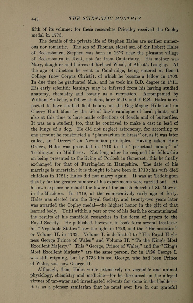 fifth of its volume: for these researches Priestley received the Copley medal in 1773. The details of the private life of Stephen Hales are neither numer¬ ous nor romantic. The son of Thomas, eldest son of Sir Robert Hales of Beckesbourn, Stephen was born in 1677 near the pleasant village of Beckesbourn in Kent, not far from Canterbury. His mother was Mary, daughter and heiress of Richard Wood, of Abbot’s Langley. At the age of nineteen he went to Cambridge, being entered at Bene’t College (now Corpus Christi), of which he became a fellow in 1703. In due time he graduated M.A. and he took his B.H. degree in 1711. His early scientific leanings may be inferred from his having studied anatomy, chemistry and botany as a recreation. Accompanied by William Stukeley, a fellow student, later M.D. and F.R.S., Hales is re¬ ported to have studied field botany on the Gog-Magog Hills and on Cherry Hunt Moor by the aid of Ray’s catalogue of local plants, and also at this time to have made collections of fossils and of butterflies. It was as a student, too, that he contrived to make a cast in lead of the lungs of a dog. He did not neglect astronomy, for according to one account he constructed a “ planetarium in brass ” or, as it was later called, an “ Orrery” on Newtonian principles. Having taken Holy Orders, Hales was presented in 1710 to the “perpetual curacy” of Teddington in Middlesex. Not long after he resigned his fellowship on being presented to the living of Porlock in Somerset; this he finally exchanged for that of Farringdon in Hampshire. The date of his marriage is uncertain: it is thought to have been in 1719; his wife died childless in 1721; Hales did not marry again. It was at Teddington that by far the greater number of his experiments were carried out. At his own expense he rebuilt the tower of the parish church of St. Mary’s- in-the-Meadows. In 1718, at the comparatively early age of forty, Hales was elected into the Royal Society, and twenty-two years later was awarded the Copley medal—the highest honor in the gift of that learned body. Until within a year or two of his death he communicated the results of his manifold researches in the form of papers to the Royal Society. He published, however, in book form several treatises: his “Vegetable Statics” saw the light in 1726, and the “Haemostatics” or Volume II. in 1733. Volume I. is dedicated to “His Royal High¬ ness George Prince of Wales” and Volume II. “To the King’s Most Excellent Majesty.” This “ George, Prince of Wales,” and the “ King’s Most Excellent Majesty” are the same person, for in 1726 George I. was still reigning, but by 1733 his son George, who had been Prince of Wales, was now George II. Although, then, Hales wrote extensively on vegetable and animal physiology, chemistry and medicine—for he discoursed on the alleged virtues of tar-water and investigated solvents for stone in the bladder— it is as a pioneer sanitarian that he must ever live in our grateful