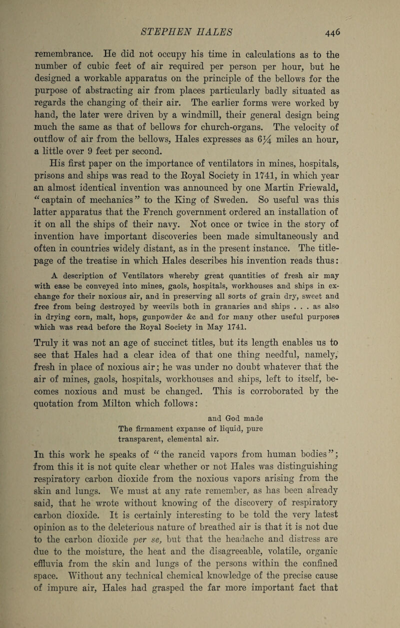 remembrance. He did not occupy his time in calculations as to the number of cubic feet of air required per person per hour, but he designed a workable apparatus on the principle of the bellows for the purpose of abstracting air from places particularly badly situated as regards the changing of their air. The earlier forms were worked by hand, the later were driven by a windmill, their general design being much the same as that of bellows for church-organs. The velocity of outflow of air from the bellows, Hales expresses as 6% miles an hour, a little over 9 feet per second. His first paper on the importance of ventilators in mines, hospitals, prisons and ships was read to the Eoyal Society in 1741, in which year an almost identical invention was announced by one Martin Friewald, “ captain of mechanics” to the King of Sweden. So useful was this latter apparatus that the French government ordered an installation of it on all the ships of their navy. Not once or twice in the story of invention have important discoveries been made simultaneously and often in countries widely distant, as in the present instance. The title- page of the treatise in which Hales describes his invention reads thus: A description of Ventilators whereby great quantities of fresh air may with ease be conveyed into mines, gaols, hospitals, workhouses and ships in ex¬ change for their noxious air, and in preserving all sorts of grain dry, sweet and free from being destroyed by weevils both in granaries and ships ... as also in drying corn, malt, hops, gunpowder &c and for many other useful purposes which was read before the Eoyal Society in May 1741. Truly it was not an age of succinct titles, but its length enables us to see that Hales had a clear idea of that one thing needful, namely, fresh in place of noxious air; he was under no doubt whatever that the air of mines, gaols, hospitals, workhouses and ships, left to itself, be¬ comes noxious and must be changed. This is corroborated by the quotation from Milton which follows: and God made The firmament expanse of liquid, pure transparent, elemental air. In this work he speaks of uthe rancid vapors from human bodies”; from this it is not quite clear whether or not Hales was distinguishing respiratory carbon dioxide from the noxious vapors arising from the skin and lungs. We must at any rate remember, as has been already said, that he wrote without knowing of the discovery of respiratory carbon dioxide. It is certainly interesting to be told the very latest opinion as to the deleterious nature of breathed air is that it is not due to the carbon dioxide per se, but that the headache and distress are due to the moisture, the heat and the disagreeable, volatile, organic effluvia from the skin and lungs of the persons within the confined space. Without any technical chemical knowledge of the precise cause of impure air, Hales had grasped the far more important fact that