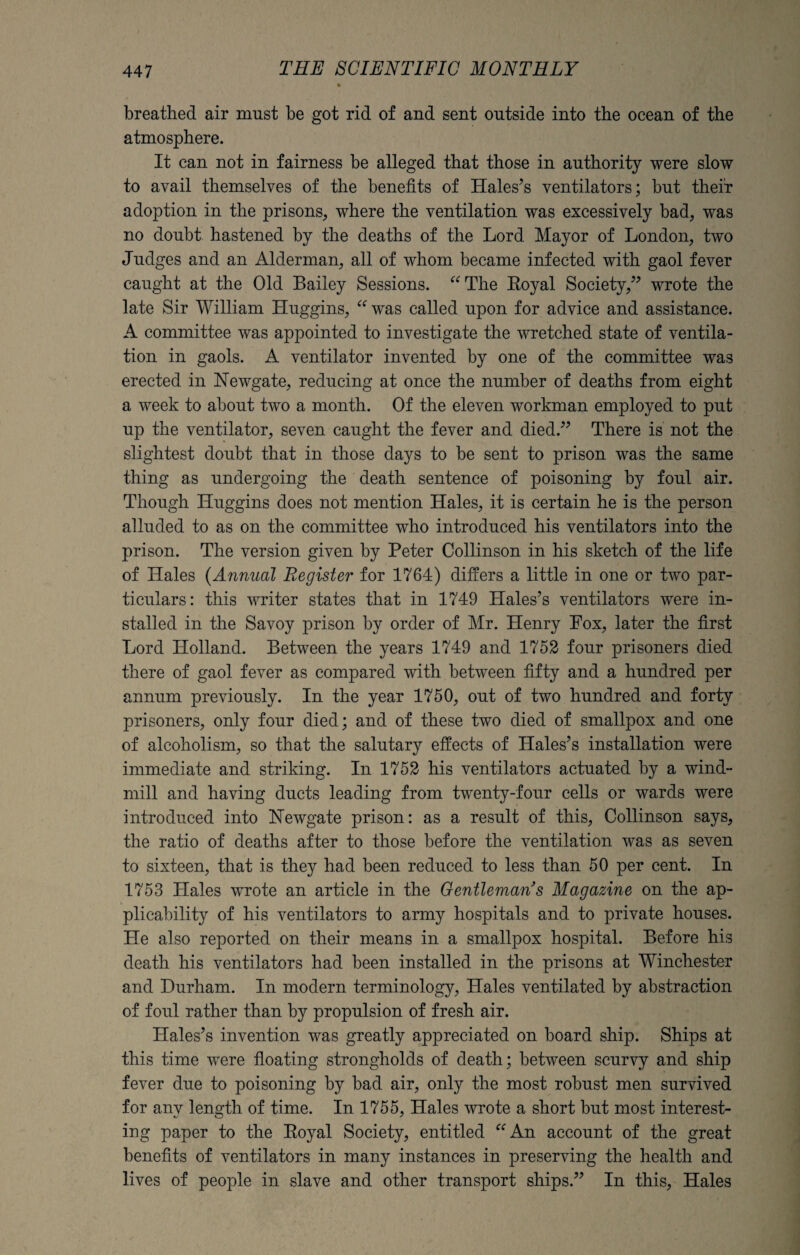 breathed air must be got rid of and sent outside into the ocean of the atmosphere. It can not in fairness be alleged that those in authority were slow to avail themselves of the benefits of Hales’s ventilators; but their adoption in the prisons, where the ventilation was excessively bad, was no doubt hastened by the deaths of the Lord Mayor of London, two Judges and an Alderman, all of whom became infected with gaol fever caught at the Old Bailey Sessions. “The Royal Society,” wrote the late Sir William Huggins, “ was called upon for advice and assistance. A committee was appointed to investigate the wretched state of ventila¬ tion in gaols. A ventilator invented by one of the committee was erected in Newgate, reducing at once the number of deaths from eight a week to about two a month. Of the eleven workman employed to put up the ventilator, seven caught the fever and died.” There is not the slightest doubt that in those days to be sent to prison was the same thing as undergoing the death sentence of poisoning by foul air. Though Huggins does not mention Hales, it is certain he is the person alluded to as on the committee who introduced his ventilators into the prison. The version given by Peter Collinson in his sketch of the life of Hales (Annual Register for 1764) differs a little in one or two par¬ ticulars: this writer states that in 1749 Hales’s ventilators were in¬ stalled in the Savoy prison by order of Mr. Henry Fox, later the first Lord Holland. Between the years 1749 and 1752 four prisoners died there of gaol fever as compared with between fifty and a hundred per annum previously. In the year 1750, out of two hundred and forty prisoners, only four died; and of these two died of smallpox and one of alcoholism, so that the salutary effects of Hales’s installation were immediate and striking. In 1752 his ventilators actuated by a wind¬ mill and having ducts leading from twenty-four cells or wards were introduced into Newgate prison: as a result of this, Collinson says, the ratio of deaths after to those before the ventilation was as seven to sixteen, that is they had been reduced to less than 50 per cent. In 1753 Hales wrote an article in the Gentleman's Magazine on the ap¬ plicability of his ventilators to army hospitals and to private houses. He also reported on their means in a smallpox hospital. Before his death his ventilators had been installed in the prisons at Winchester and Durham. In modern terminology, Hales ventilated by abstraction of foul rather than hy propulsion of fresh air. Hales’s invention was greatly appreciated on board ship. Ships at this time were floating strongholds of death; between scurvy and ship fever due to poisoning by bad air, only the most robust men survived for any length of time. In 1755, Hales wrote a short but most interest¬ ing paper to the Royal Society, entitled “An account of the great benefits of ventilators in many instances in preserving the health and lives of people in slave and other transport ships.” In this, Hales