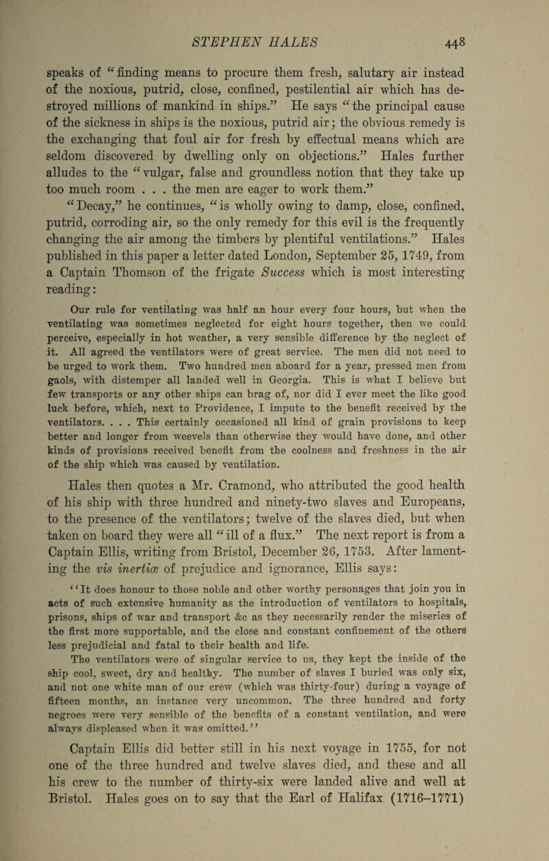 speaks of “ finding means to procure them fresh, salutary air instead of the noxious, putrid, close, confined, pestilential air which has de¬ stroyed millions of mankind in ships.” He says “the principal cause of the sickness in ships is the noxious, putrid air; the obvious remedy is the exchanging that foul air for fresh by effectual means which are seldom discovered by dwelling only on objections.” Hales further alludes to the “vulgar, false and groundless notion that they take up too much room . . . the men are eager to work them.” “Decay,” he continues, “is wholly owing to damp, close, confined, putrid, corroding air, so the only remedy for this evil is the frequently changing the air among the timbers by plentiful ventilations.” Hales published in this paper a letter dated London, September 25, 1749, from a Captain Thomson of the frigate Success which is most interesting reading: Our rule for ventilating was half an hour every four hours, but when the ventilating was sometimes neglected for eight hours together, then we could perceive, especially in hot weather, a very sensible difference by the neglect of it. All agreed the ventilators were of great service. The men did not need to be urged to work them. Two hundred men aboard for a year, pressed men from gaols, with distemper all landed well in Georgia. This is what I believe but few transports or any other ships can brag of, nor did I ever meet the like good luck before, which, next to Providence, I impute to the benefit received by the ventilators. . . . This certainly occasioned all kind of grain provisions to keep better and longer from weevels than otherwise they would have done, and other kinds of provisions received benefit from the coolness and freshness in the air of the ship which was caused by ventilation. Hales then quotes a Mr. Cramond, who attributed the good health of his ship with three hundred and ninety-two slaves and Europeans, to the presence of the ventilators; twelve of the slaves died, but when taken on board they were all “ ill of a flux.” The next report is from a Captain Ellis, writing from Bristol, December 26, 1753. After lament¬ ing the vis inertice of prejudice and ignorance, Ellis says: “It does honour to those noble and other worthy personages that join you in acts of such extensive humanity as the introduction of ventilators to hospitals, prisons, ships of war and transport &e as they necessarily render the miseries of the first more supportable, and the close and constant confinement of the others less prejudicial and fatal to their health and life. The ventilators were of singular service to us, they kept the inside of the ship cool, sweet, dry and healthy. The number of slaves I buried was only six, and not one white man of our crew (which was thirty-four) during a voyage of fifteen months, an instance very uncommon. The three hundred and forty negroes were very sensible of the benefits of a constant ventilation, and were always displeased when it was omitted. ’ ’ Captain Ellis did better still in his next voyage in 1755, for not one of the three hundred and twelve slaves died, and these and all his crew to the number of thirty-six were landed alive and well at Bristol. Hales goes on to say that the Earl of Halifax (1716-1771)