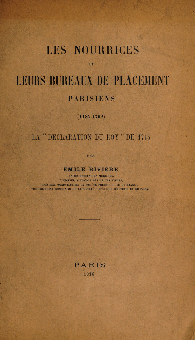 ET LEURS BUREAUX DE PLACEMENT PARISIENS (1184-1792) LA “ DECLARATION DU ROY ” DE 1715 PAR EMILE RIVIEIRE ANCIEN INTERNE EN MEDEC1NE, DIRECTEUR A L’ECOLE DES HAUTES ETUDES, PRESIDENT-FONDATEUR DE LA SOCIETE PREHISTORIQUE DE FRANCE, Vice-president iionoraire de la societe historique d’auteuil et de passy. PARIS 1916