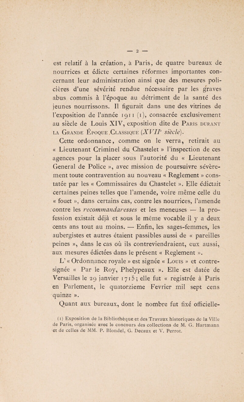 est relatif a la creation, a Paris, de quatre bureaux de nourrices et edicte certaines reformes importantes con- cernant leur administration ainsi que des mesures poli- cieres d’une severite rendue necessaire par les graves abus commis a l’epoque au detriment de la sante des jeunes nourrissons. II figurait dans une des vitrines de l’exposition de l’annee 1911 (1), consacree exclusivement au siecle de Louis XIV, exposition dite de Paris durant la Grande Epoque,Classique (XVIIc siecle). Cette ordonnance, comme on le verra, retirait au (( Lieutenant Criminel du Chastelet » Tinspection de ces agences pour la placer sous l’autorite du « Lieutenant General de Police », avec mission de poursuivre severe- ment toute contravention au nouveau « Reglement » cons- tatee par les « Gommissaires du Chastelet ». Elle edictait certaines peines telles que Tamende, voire meme celle du « fouet », dans certains cas, contre les nourrices, Tamende contre les recommandaresses et les meneuses — la pro¬ fession existait deja et sous le meme vocable il y a deux cents ans tout au moins. — Enfin, les sages-femmes, les aubergistes et autres etaient passibles aussi de « pareilles peines », dans le cas ou ils contreviendraient, eux aussi, aux mesures edictees dans le present « Reglement ». L1« Ordonnance royale » est signee « Louis » et contre- signee « Par le Roy, Phelypeaux ». Elle est datee de Versailles le 29 janvier 1715; elle fut « registree a Paris en Parlement, le quatorzieme Fevrier mil sept cens quinze ». Quant aux bureaux, dont le nombre fut fixe officielle- (1) Exposition de la Bibliotheque et des Travaux historiques de la Ville de Paris, organisee avec le concours des collections de M. G. Hartmann et de celles de MM. P. Blondel, G. Decaux et V. Perrot.