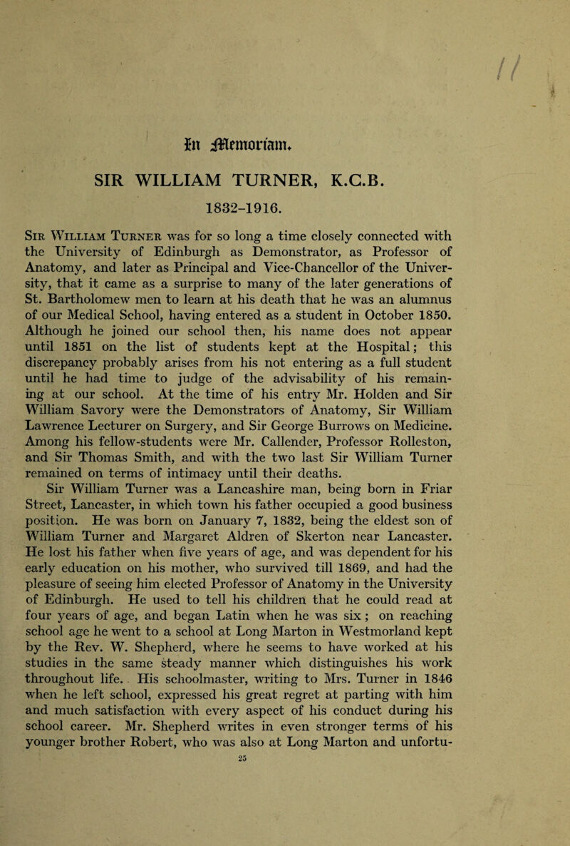 / hx Jlemorianu SIR WILLIAM TURNER, K.G.B. 1832-1916. Sir William Turner was for so long a time closely connected with the University of Edinburgh as Demonstrator, as Professor of Anatomy, and later as Principal and Vice-Chancellor of the Univer¬ sity, that it came as a surprise to many of the later generations of St. Bartholomew men to learn at his death that he was an alumnus of our Medical School, having entered as a student in October 1850. Although he joined our school then, his name does not appear until 1851 on the list of students kept at the Hospital; this discrepancy probably arises from his not entering as a full student until he had time to judge of the advisability of his remain¬ ing at our school. At the time of his entry Mr. Holden and Sir William Savory were the Demonstrators of Anatomy, Sir William Lawrence Lecturer on Surgery, and Sir George Burrows on Medicine. Among his fellow-students were Mr. Callender, Professor Rolleston, and Sir Thomas Smith, and with the two last Sir William Turner remained on terms of intimacy until their deaths. Sir William Turner was a Lancashire man, being bom in Friar Street, Lancaster, in which town his father occupied a good business position. He was born on January 7, 1832, being the eldest son of William Turner and Margaret Aldren of Skerton near Lancaster. He lost his father when five years of age, and was dependent for his early education on his mother, who survived till 1869, and had the pleasure of seeing him elected Professor of Anatomy in the University of Edinburgh. He used to tell his children that he could read at four years of age, and began Latin when he was six ; on reaching school age he went to a school at Long Marton in Westmorland kept by the Rev. W. Shepherd, where he seems to have worked at his studies in the same steady manner which distinguishes his work throughout life. . His schoolmaster, writing to Mrs. Turner in 1846 when he left school, expressed his great regret at parting with him and much satisfaction with every aspect of his conduct during his school career. Mr. Shepherd writes in even stronger terms of his younger brother Robert, who was also at Long Marton and unfortu-