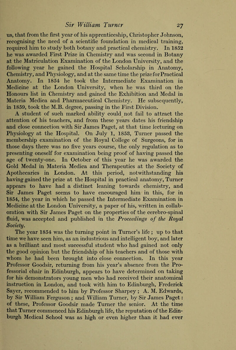 us, that from the first year of his apprenticeship, Christopher Johnson, recognising the need of a scientific foundation in medical training, required him to study both botany and practical chemistry. In 1852 he was awarded First Prize in Chemistry and was second in Botany at the Matriculation Examination of the London University, and the following year he gained the Hospital Scholarship in Anatomy, Chemistry, and Physiology, and at the same time the prize for Practical Anatomy. In 1854 he took the Intermediate Examination in Medicine at the London University, when he was third on the Honours list in Chemistry and gained the Exhibition and Medal in Materia Medica and Pharmaceutical Chemistry. He subsequently, in 1859, took the M.B. degree, passing in the First Division. A student of such marked ability could not fail to attract the attention of his teachers, and from these years dates his friendship and close connection with Sir James Paget, at that time lecturing on Physiology at the Hospital. On July 1, 1853, Turner passed the membership examination of the Royal College of Surgeons, for in those days there was no five years course, the only regulation as to presenting oneself for examination being proof of having passed the age of twenty-one. In October of this year he was awarded the Gold Medal in Materia Medica and Therapeutics at the Society of Apothecaries in London. At this period, notwithstanding his having gained the prize at the Hospital in practical anatomy, Turner appears to have had a distinct leaning towards chemistry, and Sir James Paget seems to have encouraged him in this, for in 1854, the year in which he passed the Intermediate Examination in Medicine at the London University, a paper of his, written in collab¬ oration with Sir James Paget on the properties of the cerebro-spinal fluid, was accepted and published in the Proceedings of the Royal Society. The year 1854 was the turning point in Turner’s life ; up to that time we have seen him, as an industrious and intelligent boy, and later as a brilliant and most successful student who had gained not only the good opinion but the friendship of his teachers and of those with whom he had been brought into close connection. In this year Professor Goodsir, returning from his year’s absence from the Pro¬ fessorial chair in Edinburgh, appears to have determined on taking for his demonstrators young men who had received their anatomical instruction in London, and took with him to Edinburgh, Frederick Sayer, recommended to him by Professor Sharpey ; A. M. Edwards, by Sir William Ferguson ; and William Turner, by Sir James Paget: of these, Professor Goodsir made Turner the senior. At the time that Turner commenced his Edinburgh life, the reputation of the Edin¬ burgh Medical School was as high or even higher than it had ever